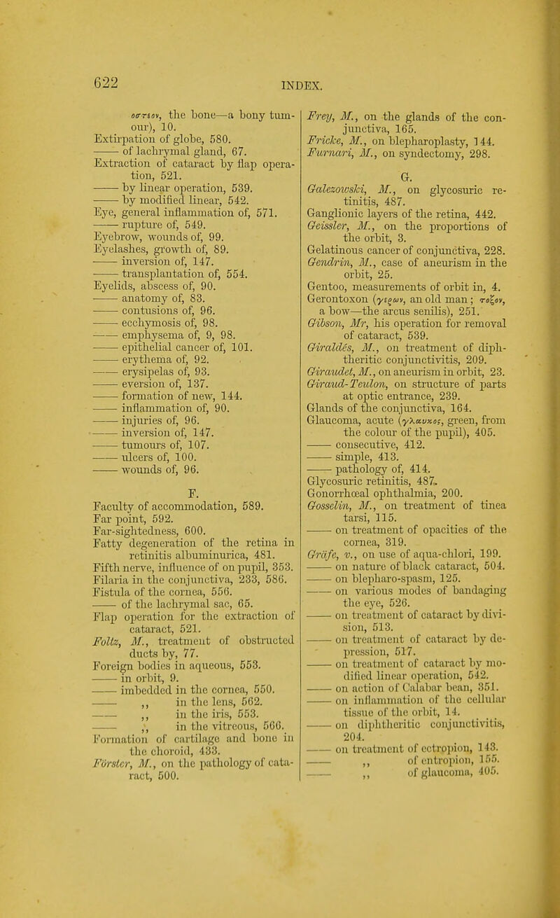 022 ofTtov, the bone—a bony tum- our), 10. Extirpation of globe, 580. ■ of lachrymal gland, 67. Extraction of cataract by flap opera- tion, 521. by linear operation, 539. by modified linear, 542. Eye, general inflammation of, 571. rupture of, 549. Eyebrow, wounds of, 99. Eyelashes, growth of, 89. ■ inversion of, 147. transplantation of, 554. Eyelids, abscess of, 90. anatomy of, 83. contusions of, 96. ecchymosis of, 98. emphysema of, 9, 98. epithelial cancer of, 101. erythema of, 92. erysipelas of, 93. eversion of, 137. formation of new, 144. inflammation of, 90. injuries of, 96. inversion of, 147. turuours of, 107. ulcers of, 100. wounds of, 96. F. Faculty of accommodation, 589. Far point, 592. Far-sightedness, 600. Fatty degeneration of the retina in retinitis albuminurica, 481. Fifth nerve, influence of on pupil, 353. Filaria in the conjunctiva, 233, 586. Fistula of the cornea, 556. of the lachrymal sac, 65. Flap operation for the extraction of cataract, 521. Follz, M., treatment of obstructed ducts by, 77. Foreign bodies in aqueous, 553. in orbit, 9. imbedded in the cornea, 550. ,, in the lens, 562. ,, in the iris, 553. ,, in the vitreous, 566. Formation of cartilage and bone in the choroid, 483. FOrsier, /)/., on the pathology of cata- ract, 500. Frey, M., on the glands of the con- junctiva, 165. Fricke, M., on blepharoplasty, 144. Fumari, M., on syndectomy, 298. G. GaUzowslci, M., on glycosuric re- tinitis, 487. Ganglionic layers of the retina, 442. Geisslcr, M., on the proportions of the orbit, 3. Gelatinous cancer of conjunctiva, 228. Geiulrin, M., case of aneurism in the orbit, 25. Gentoo, measurements of orbit in, 4. Gerontoxon (yi^ut, an old man; ro^ov, a bow—the arcus senilis), 251. Gibson, Mr, his operation for removal of cataract, 539. Giraides, M., on treatment of diph- theritic conjunctivitis, 209. Girandct, M., on aneurism in orbit, 23. Giraud- Teulon, on structure of parts at optic entrance, 239. Glands of the conjunctiva, 164. Glaucoma, acute (yXavno;, green, from the eolom- of the pupil), 405. consecutive, 412. simple, 413. pathology of, 414. Glycosuric retinitis, 487. Gonorrhoeal ophthalmia, 200. Gosselin, M., on treatment of tinea tarsi, 115. on treatment of opacities of the cornea, 319. Griife, v., on use of aqua-chlori, 199. on nature of black cataract, 504. on blepharo-spasm, 125. on various modes of bandaging the eye, 526. on trea tment of cataract by divi- sion, 513. on treatment of cataract by de- pression, 517. on treatment of cataract by mo- dified linear operation, 542. on action of < 'alabar bean, 351. on inllamniation of the cellular tissue of the orbit, 14. on diphtheritic conjunctivitis, 204. on treatment of ectropion, 143. ,, of entropion, 155. ,, of glaucoma, 405.