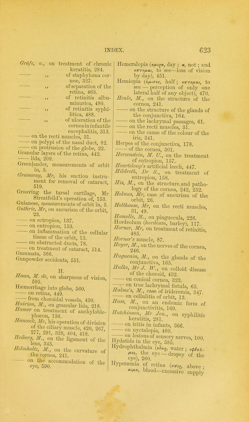 Grafe, v., on treatment of chronic keratitis, 284. of staphyloma cor- ner, 327. of separation of the retina, 463. of retinitis albu- minurica, 480. of retinitis syphi- litica, 488. of ulceration of the cornea in infantile encephalitis, 313. on the recti muscles, 31. on polypi of the nasal duct, 82. on protrusion of the globe, 22. Granular layers of the retina, 442. lids, 209. Greenlander, measurements of orbit in, 5. Greenway, Mr, his suction instru- ment for removal of cataract, 519. Grooving the tarsal cartilage, Mr Streatfeild's operation of, 153. Guianese, measurements of orbit in, 5. Guthrie, Mr, on aneurism of the orbit 23. ■ on ectropion, 137. on entropion, 153. on inflammation of the cellular tissue of the orbit, 13. on obstructed ducts, 78. on treatment of cataract, 514 Gummata, 366. Gunpowder accidents, 551. H. Haan, M. da, on sharpness of vision 595. Hffimonhage into globe, 560. on retina, 449. —— from choroidal vessels, 430 Hairion, M., on granular lids, 218 Hamer on treatment of ankyloble- pharon, 136. Hancock, Mr, his operation of division of the ciliary muscle, 420, 267 277, 291, 328, 404, 418. Rctberg M., on the ligament of the lens, 345. mMhotiz, M., on the curvature of the cornea, 241. on the accommodation of the eye, 590. Hemeralopia {n^tt, day ; a, not; and otf<rop.ai, to see—loss of vision by day), 451. Hemiopia (npiev;, half; oxTopui, to see — perception of only one lateral half of any object), 470. Hcnle, M., on the structure of the cornea, 241. on the structure of the glands of the conjunctiva, 164. on the lachrymal passages, 61. on the recti muscles, 31. on the cause of the colour of the iris, 341. Herpes of the conjunctiva, 178. of the cornea, 301. Herzenstein, M. U., on the treatment of entropion, 157. Heurtcloup's artificial leech, 447. Hildreth, Dr S., on treatment of entropion, 158. His, 31., on the structure and patho- logy of the cornea, 242, 252. Holmes, Mr, case of aneurism of the orbit, 26. Holthouse, Mr, on the recti muscles 31, 49. Homollc, M., on Pinguecula, 226. Hordeolum (hordeum, barley), 117 Homer, Mr, on treatment of retinitis, 485. Horner's muscle, 87. Hoyer, M., on the nerves of the cornea 246. Huguenin, M., on the glands of the conjunctiva, 165. Hulhc, Mr J. TV., on colloid disease ol the choroid, 432. —— on conical cornea, 323. —- on true lachrymal fistula, 65. Hulmes, M., case of irideremia, 347 on cellulitis of orbit, 13. Huss, M., on an endemic form of conjunctivitis, 169. Hutchinson, Mr Jon., on syphilitic keratitis, 281. on iritis in infants, 366. on nyctalopia, 460. on lesions of sensory nerves 100 Hydatids in the eye, 585 Hydrophthalmia („J«e, water; o^x- f*oS the eye — dropsy of the eye), 260. 1 J Hyperemia of retina („^, above «<^«, blood-excessive supply