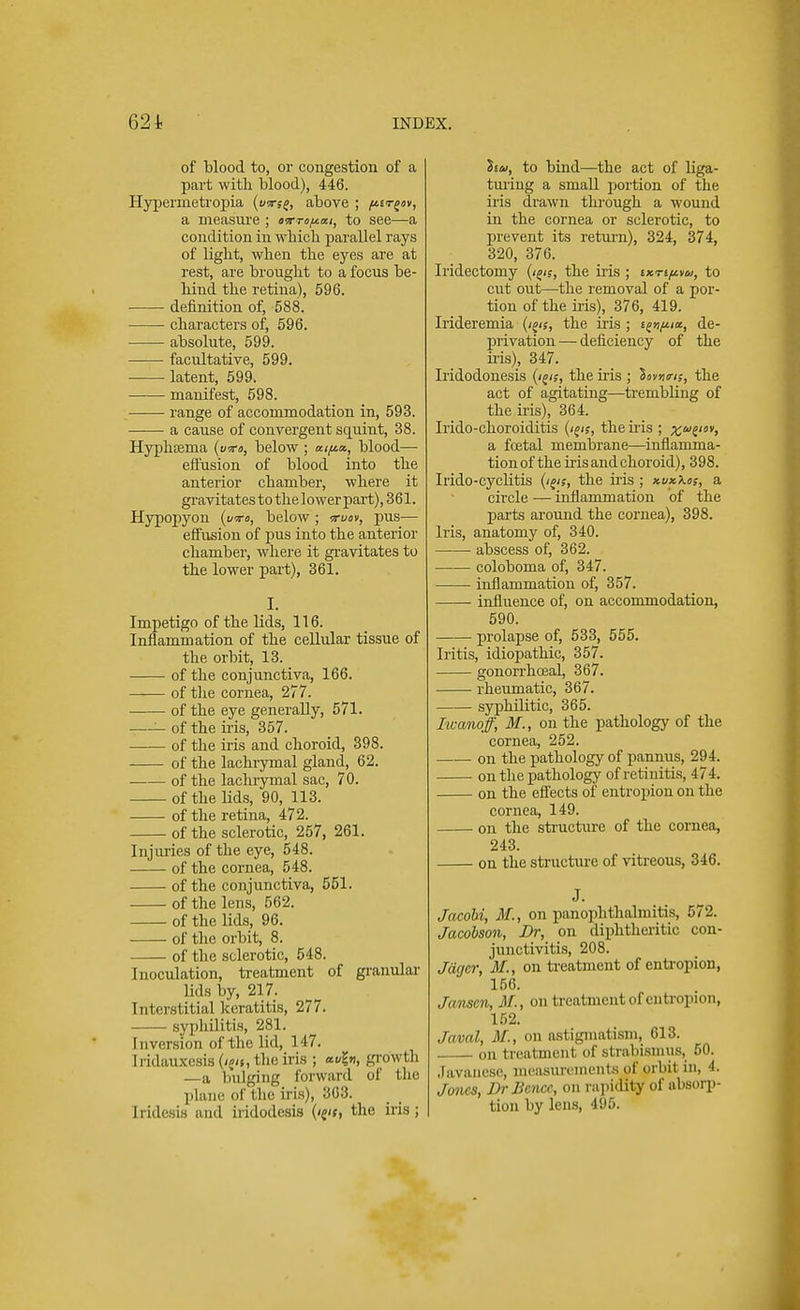of blood to, or congestion of a part with blood), 446. Hyperinetropia (usrf£, above ; /tttrgav, a measure ; aom/tai, to see—a condition in which parallel rays of light, when the eyes are at rest, are brought to a focus be- hind the retina), 596. definition of, 588. characters of, 596. absolute, 599. facultative, 599. latent, 599. manifest, 598. range of accommodation in, 593. a cause of convergent squint, 38. Hyphtema {wo, below ; blood— effusion of blood into the anterior chamber, where it gravitates tothelower part) ,361. Hypopyon (vro, below ; vruov, pus— effusion of pus into the anterior chamber, where it gravitates to the lower part), 361. Impetigo of the lids, 116. Inflammation of the cellular tissue of the orbit, 13. of the conjunctiva, 166. of the cornea, 277. of the eye generally, 571. —— of the Ms, 357. of the iris and choroid, 398. of the lachrymal gland, 62. of the lachrymal sac, 70. of the lids, 90, 113. of the retina, 472. of the sclerotic, 257, 261. Injuries of the eye, 548. of the cornea, 548. of the conjunctiva, 551. of the lens, 562. of the lids, 96. of the orbit, 8. of the sclerotic, 548. Inoculation, treatment of granular lids by, 217. Interstitial keratitis, 277. syphilitis, 281. Inversion of the lid, 147. Iridauxesis (/?<s, the iris ; *vl», growth —a bulging forward oi the plane of I be iris), 363. Iridesia and iridodesis the iris; liu, to bind—the act of liga- turing a small portion of the iris drawn through a wound in the cornea or sclerotic, to prevent its return), 324, 374, 320, 376. Iridectomy (igis, the iris ; ikti^u, to cut out—the removal of a por- tion of the iris), 376, 419. Irideremia (i^s, the iris ; de- privation — deficiency of the his), 347. Iridodonesis the iris ; Saw/,-, the act of agitating—trembling of the iris), 364. Irido-choroiditis (igis, the his ; xwe> a foetal membrane—inflamma- tion of the his and choroid), 398. Irido-cyclitis (i^s, the his ; xvxXos, a circle — inflammation of the parts around the cornea), 398. Iris, anatomy of, 340. abscess of, 362. coloboma of, 347. inflammation of, 357. influence of, on accommodation, 590. prolapse of, 533, 555. Iritis, idiopathic, 357. gonorrhoeal, 367. rheumatic, 367. syphilitic, 365. Iwanoff, M., on the pathology of the cornea, 252. on the pathology of pannus, 294. on the pathology of retinitis, 474. on the effects of entropion on the cornea, 149. on the structure of the cornea, 243. on the structure of vitreous, 346. J. Jacobi, M., on panophthalmitis, 572. Jacobson, Dr, on diphtheritic con- junctivitis, 208. Jcigcr, M., on treatment of entropion, 156. Janscn, M., on treatment of entropion, 152. Javal, M., on astigmatism, 613. on treatment of strabismus, 50. Javanese, measurements of orbil in, 4. Jones, DrBence, on rapidity of absorp- tion by lens, 495.