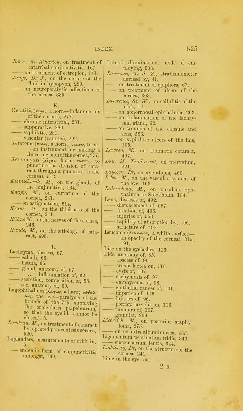 Jones, Mr Wharton, on treatment of catarrhal conjunctivitis, 167. on treatment of ectropion, 141. Junge, Br J., on the nature of the fluid in hypopyon, 289. on neuroparalytic affections of the cornea, 335. K. Keratitis (xig*s, a horn—inflammation of the cornea), 277. chronic interstitial, 281. suppurative, 286. syphilitic, 281. —— vascular (pannus), 292. Ke.ratome (xsja,-, a horn; riftta, to cut —-an instrument for making a linear incision ofthecornea, 377. Keratonyxis (*sf*f, horn; vurra, to puncture—a division of cata- ract through a puncture in the cornea), 512. Kleinschmidt, M,, on the glands of the conjunctiva, 164. Knapp, M., on curvature of the cornea, 241. on astigmatism, 614. Krause, M., on the thickness of the cornea, 241. Kuhne M., on the nerves of the cornea 246. Kunde, M., on the aetiology of cata- ract, 498. L. Lachrymal abscess, 67. calculi, 66. fistula, 65. gland, anatomy of, 57. - ,, _ inflammation of, 62. secretion, composition of, 58. sac, anatomy of, 60. Lagophthalmos {\xyas, a hare; o<p6a\. Mi, the eye—paralysis of the branch of the 7th, supplying the orbicularis palpebrarum, so that the eyelids cannot be closed), 8. Landrau, M., on treatment of cataract by repeated paracentesis cornea, 520. Laplanders, measurements of orbit in 5. ' endemic form of conjunctivitis amongst, 169. Lateral illumination, mode of em- ploying, 508. Laurence, Mr J. Z., strabismometer devised by, 41. on treatment of epiphora, 67. on treatment of ulcers of the cornea, 303. Lawrence, Sir W., on cellulitis of the orbit, 14. —— on gonorrhceal ophthalmia, 203. on inflammation of the lachry- mal gland, 62. on wounds of the capsule and lens, 556. on syphilitic ulcers of the lids, 105. Latvson, Mr, on traumatic cataract, 497. Lay, M. Tradescant, on pterygium, 221. LaycocJc, Dr, on nyctalopia, 460. Leber, M., on the vascular system of the eye, 163. Lederschold, M., on purulent oph- thalmia in Stockholm, 184. Lens, diseases of, 492. displacement of, 567. function of, 496. injuries of, 556. rapidity of absorption by, 496. structure of, 492. Leucoma a white surface— an opacity of the cornea), 315 191. Lice on the eyelashes, 116. Lids, anatomy of, 85. abscess of, 90. crusta lactea on, 116. ■ cysts of, 107. ecchymosis of, 97. emphysema of, 98. epithelial cancer of, 101. impetigo of, 116. injuries of, 96. porrigo larvalis on, 116. tumours of, 107. granular, 209. Liebreich, M., on posterior staphy- loma, 275. J —— on retinitis albuminuria, 485. Ligamentum pectinatum iridis, 340 suspensorium lentis, 344. Lightbody, Dr, on the structure of the cornea, 241. Lime in the eye, 551. 2 R