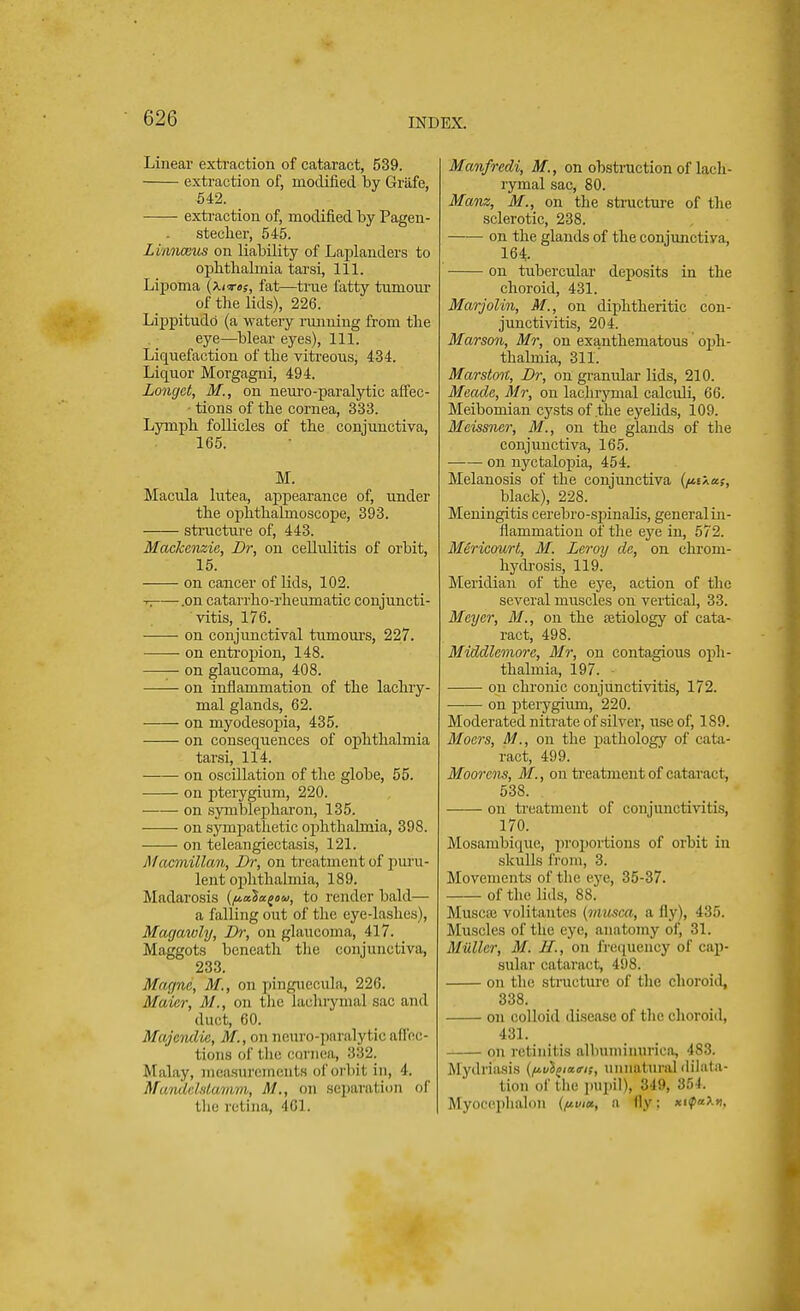 Linear extraction of cataract, 539. extraction of, modified by Griife, 542. extraction of, modified by Pagen- steclier, 545. Li/mwsus on liability of Laplanders to ophthalmia tarsi, 111. Lipoma (x<t«s, fat—true fatty tumour of the lids), 226. Lippitudb (a watery running from the eye—blear eyes), 111. Liquefaction of the vitreous, 434. Liquor Morgagni, 494. Longct, M., on neuro-paralytic affec- ■ tions of the cornea, 333. Lymph follicles of the conjunctiva, 165. M. Macula lutea, appearance of, under the ophthalmoscope, 393. structure of, 443. Mackenzie, Dr, on cellulitis of orbit, 15. on cancer of lids, 102. r, .on catarrho-rheumatic conjuncti- vitis, 176. on conjunctival tumours, 227. on entropion, 148. on glaucoma, 408. on inflammation of the lachry- mal glands, 62. on myodesopia, 435. on consequences of ophthalmia tarsi, 114. on oscillation of the globe, 55. ■ on pterygium, 220. on symblepharon, 135. on sympathetic ophthalmia, 398. on teleangiectasis, 121. Macmillan, Dr, on treatment of puru- lent ophthalmia, 189. Madarosis (ftalugou, to render bald— a falling out of the eye-lashes), Magawly, Dr, on glaucoma, 417. Maggots beneath the conjunctiva, 233. Murine, M., on Pinguecula, 226. Maicr, M., on the lachrymal sac and duct, 60. Majendie, M, on ncun>-]>aia,lytic affec- tions of the cornea, 332. M alay, measurements of orbit in, 4. Mamdelstamm, M., on separation of the retina, 461. Manfredi, M., on obstruction of lach- rymal sac, 80. Mam, M., on the structure of the sclerotic, 238. on the glands of the conjunctiva, 164 on tubercular deposits in the choroid, 431. Marjolin, M., on diphtheritic con- junctivitis, 204. Marson, Mr, on exanthematous oph- thalmia, 311. Marston, Dr, on granular lids, 210. Meade, Mr, on lachrymal calculi, 66. Meibomian cysts of .the eyelids, 109. Mcissner, M., on the glands of the conjunctiva, 165. on nyctalopia, 454. Melanosis of the conjunctiva {/j.t\as, black), 228. Meningitis cerebro-sjunalis, general in- flammation of the eye in, 572. Mericourt, M. Leroy de, on chrom- hydrosis, 119. Meridian of the eye, action of the several muscles on vertical, 33. Meyer, M., on the setiology of cata- ract, 498. Middlemore, Mr, on contagious oph- thalmia, 197. on chronic conjunctivitis, 172. on pterygium, 220. Moderated nitrate of silver, use of, 189. Moers, M., on the pathology of cata- ract, 499. Moorens, M., on treatment of cataract, 538. on treatment of conjunctivitis, 170. Mosamliiquo, proportions of orbit in skulls from, 3. Movements of the eye, 35-37. of the lids, 88. Muscaj volitantes (musca, a fly), 435. Muscles of the eye, anatomy of, 31. Milller, M. If., on frequency of cap- sular cataract, 498. on the structure of the choroid, 338. on colloid disease of the choroid, 431. on retinitis albuminurica, 483. Mydriasis {ftvl^iaa-if, unnatural dilata- tion of the pupil), 349, 354. Myocephalon (pwa, a fly: xiipaXn,