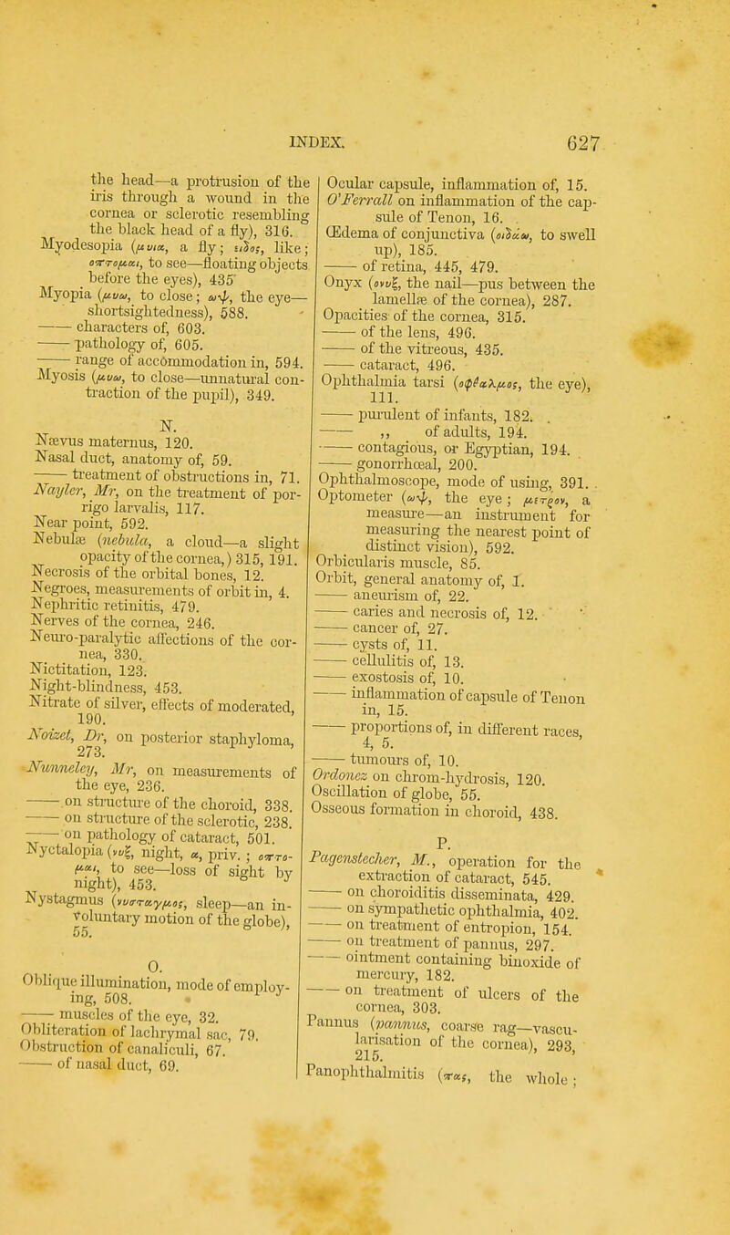 the head—a protrusion of the iris through a wound in the cornea or sclerotic resembling the black head of a fly), 316. Myoclesopia {ftvia, a fly; stS«j, like; o-rroftai, to see—floating objects _ before the eyes), 435' Myopia {/tuu, to close; a-^, the eye— shortsightedness), 588. characters of, 603. pathology of, 605. range of accommodation in, 594 Myosis {ftvu, to close—unnatural con traction of the pupil), 349. $. Namis maternus, 120. Nasal duct, anatomy of, 59. treatment of obstructions in, 71. Naylcr, Mr, on the treatment of por- rigo larvalis, 117. Near point, 592. Nebula? {nebula, a cloud—a slight opacity of the cornea,) 315, 191. Necrosis of the orbital bones, 12. Negroes, measurements of orbit in, 4. Nephritic retinitis, 479. Nerves of the cornea, 246. Neuro-paralytic affections of the cor- nea, 330. Nictitation, 123. Night-blindness, 453. Nitrate of silver, effects of moderated, 190. Noizct, Br, on posterior staphyloma, 273. Nunneley, Mr, on measurements of the eye, 236. on structure of the choroid, 338. on structure of the sclerotic, 238. —— on pathology of cataract, 501. Nyctalopia night, a, priv. ; «■„- ftai, to see—loss of sight bv night), 453. 6 J Nystagmus {wraypos, sleep—an in- voluntary motion of the globe), 55. O. Oblique illumination, mode of employ- ing, 508. 1 J muscles of the eye, 32. Obliteration of lachrymal sac, 79. Obstruction of canaliculi, 67.' of nasal duct, 69. Ocular capsule, inflammation of, 15. O'Ferrall on inflammation of the cap- sule of Tenon, 16. . CEdema of conjunctiva {mUda, to swell up), 185. of retina, 445, 479. Onyx {owl, the nail—pus between the lamellre of the cornea), 287. Opacities of the cornea, 315. of the lens, 496. of the vitreous, 435. cataract, 496. Ophthalmia tarsi {o<pfa\ftos, the eye), purulent of infants, 182. ,, of adults, 194. contagious, or Egyptian, 194. ——■ gonorrhoea!, 200. Ophthalmoscope, mode of using, 391. . Optometer the eye; person, a measure—an instrument for measuring the nearest point of distinct vision), 592. Orbicularis muscle, 85. Orbit, general anatomy of, 1. — aneurism of, 22. — caries and necrosis of, 12. ' — cancer of, 27. — cysts of, 11. cellulitis of, 13. — exostosis of, 10. — inflammation of capsule of Tenon in, 15. — proportions of, in different races, 4, 5. — tumours of, 10. Ordonez on chrom-hydrosis, 120. Oscillation of globe, 55. Osseous formation in choroid, 438. P. Pagenstccher, M., operation for the extraction of cataract, 545. on choroiditis disseminata, 429. — on sympathetic ophthalmia, 402. on treatment of entropion, 154. on treatment of pannus, 297. ointment containing binoxid'e of mercury, 182. on treatment of ulcers of the cornea, 303. Pannus (panmts, coarse rag—vascu- larisation of the cornea), 293, 215. Panophthalmitis («■«,, the whole-
