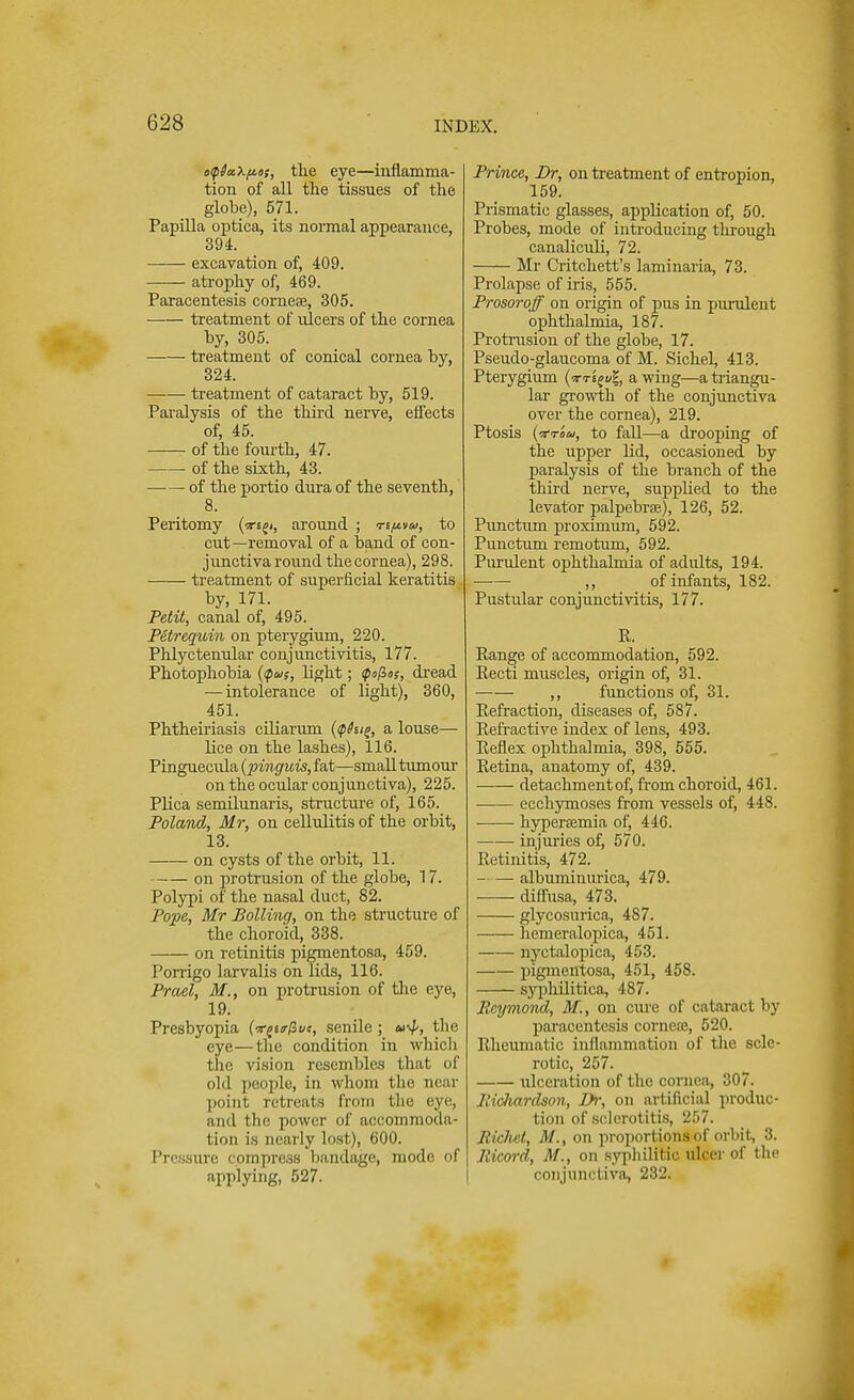 o<p$cc\fios, the eye—inflamma- tion of all the tissues of the globe), 571. Papilla optica, its normal appearance, 394. excavation of, 409. atrophy of, 469. Paracentesis corneee, 305. treatment of ulcers of the cornea by, 305. treatment of conical cornea by, 324. treatment of cataract by, 519. Paralysis of the third nerve, effects of, 45. of the fourth, 47. of the sixth, 43. of the portio dura of the seventh, 8. Peritomy (<rsji, around ; nfivu, to cut—removal of a band of con- junctiva round the cornea), 298. treatment of superficial keratitis by, 171. Petit, canal of, 495. Petrequin on pterygium, 220. Phlyctenular conjunctivitis, 177. Photophobia ($<»s, light; <po/3o?, dread — intolerance of light), 360, 451. Phtheiriasis ciliarum (<phi£, a louse— lice on the lashes), 116. Pinguecula (pinguis, fat—small tumour on the ocular conjunctiva), 225. Plica semilunaris, structure of, 165. Poland, Mr, on cellulitis of the orbit, 13. on cysts of the orbit, 11. on protrusion of the globe, 17. Polypi of the nasal duct, 82. Pope, Mr Boiling, on the structure of the choroid, 338. on retinitis pigmentosa, 459. Porrigo larvalis on lids, 116. Prael, M., on protrusion of the eye, 19. Presbyopia (ir^urfcvt, senile; u^, the eye—the condition in which the vision resembles that of old people, in whom the near point retreats from the eye, and the power of accommoda- tion is nearly lost), 600. Pressure cpmpress bandage, mode of applying, 527. Prince, Dr, on treatment of entropion, 159. Prismatic glasses, application of, 50. Probes, mode of introducing through canaliculi, 72. Mr Critchett's laminaria, 73. Prolapse of iris, 555. Prosoroff on origin of pus in purulent ophthalmia, 187. Protrusion of the globe, 17. Pseudo-glaucoma of M. SicheL 413. Pterygium (tt'i^vZ, a wing—a triangu- lar growth of the conjunctiva over the cornea), 219. Ptosis (■rrom, to fall—a drooping of the upper lid, occasioned by paralysis of the branch of the third nerve, supplied to the levator palpebral), 126, 52. Punctum proximum, 592. Punctum remotum, 592. Purulent ophthalmia of adults, 194. ■—■— ,, of infants, 182. Pustular conjunctivitis, 177. R. Range of accommodation, 592. Recti muscles, origin of, 31. ,, functions of, 31. Refraction, diseases of, 587. Refractive index of lens, 493. Reflex ophthalmia, 398, 555. Retina, anatomy of, 439. detachment of, from choroid, 461. ecchymoses from vessels of, 448. hyperemia of, 446. injuries of, 570. Retinitis, 472. albuminurica, 479. diffusa, 473. glycosurica, 487. hemeralopica, 451. nyctalopica, 453. pigmentosa, 451, 458. syphilitica, 487. Reymond, M., on cure of cataract by paracentesis cornete, 520. Rheumatic inflammation of the scle- rotic, 257. ulceration of the cornea, 307. Ricliardson, Di; on artificial produc- tion of sclerotitis, 257. Bichet, M., on proportions of orbit, 3. Ricord, M., on syphilitic ulcer of the conjunctiva, 232.