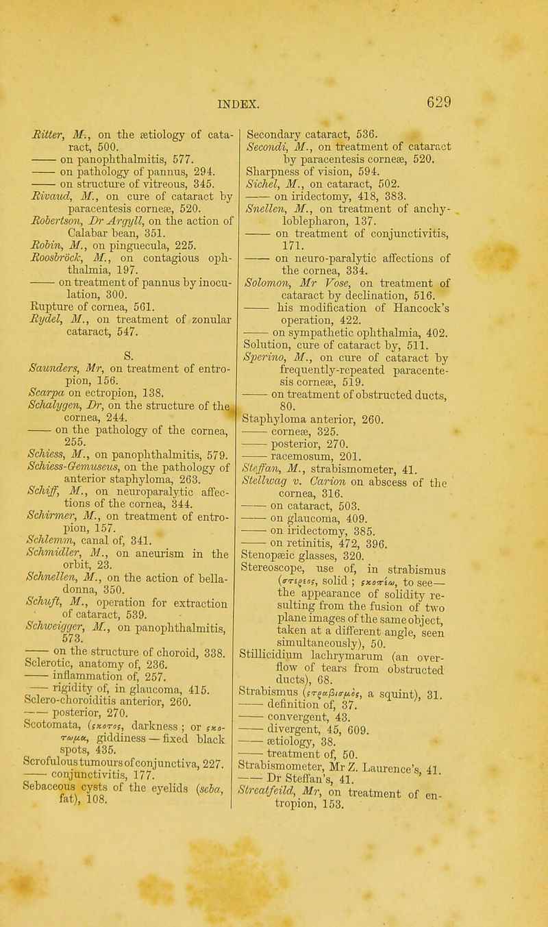 Ritter, M-., on the retiology of cata- ract, 500. on panophthalmitis, 577. on pathology of pannus, 294. on structure of vitreous, 345. Rivaud, M., on cure of cataract by paracentesis cornete, 520. Robertson, Br Argyll, on the action of Calabar bean, 351. Robin, M., on pinguecula, 225. Roosbrock, M,, on contagious oph- thalmia, 197. on treatment of pannus by inocu- lation, 300. Rupture of cornea, 561. Rydel, M., on treatment of zonular cataract, 547. S. Saunders, Mr, on treatment of entro- pion, 156. Scarpa on ectropion, 138. Schalygen, Br, on the structure of the,, cornea, 244. on the pathology of the cornea, 255. Schiess, M., on panophthalmitis, 579. Schiess-Gemuseus, on the pathology of anterior staphyloma, 263. Schiff, M., on neuroparalytic affec- tions of the cornea, 344. Schirmer, M., on treatment of entro- pion, 157. Schlemm, canal of, 341. Schmidler, M., on aneurism in the orbit, 23. Schnellen, M., on the action of bella- donna, 350. Schicft, M., operation for extraction of cataract, 539. Schweiggcr, M., on panophthalmitis, 573. on the structure of choroid, 338. Sclerotic, anatomy of, 236. inflammation of, 257. rigidity of, in glaucoma, 415. Sclero-choroiditis anterior, 260. posterior, 270. Scotomata, (skotos, darkness ; or ;ko- rufiu, giddiness — fixed black spots, 435. Scrofulous tumours of conjunctiva, 227. conjunctivitis, 177. Sebaceous cysts of the eyelids (scba, fat), 108. V ' Secondary cataract, 536. Secondi, M., on treatment of cataract by paracentesis cornese, 520. Sharpness of vision, 594. Sichel, M., on cataract, 502. on iridectomy, 418, 383. Snellen, M., on treatment of anky- loblepharon, 137. on treatment of conjunctivitis, 171. on neuro-paralytic affections of the cornea, 334. Solomon, Mr Vose, on treatment of cataract by declination, 516. his modification of Hancock's operation, 422. on sympathetic ophthalmia, 402. Solution, cure of cataract by, 511. Sperino, M., on cure of cataract by frequently-repeated paracente - sis cornefe, 519. on treatment of obstructed ducts, 80. Staphyloma anterior, 260. cornese, 325. posterior, 270. racemosum, 201. Steffan, M., strabismometer, 41. Stellwag v. Carion on abscess of the cornea, 316. on cataract, 503. —— on glaucoma, 409. on iridectomy, 385. on retinitis, 472, 396. Stenopseic glasses, 320. Stereoscope, use of, in strabismus (o-ti^ios, solid ; s>t.o-7r'ira, to see— the appearance of solidity re- sulting from the fusion of two plane images of the same object, taken at a different angle, seen simultaneously), 50. Stillicidium lachrymarum (an over- flow of tears from obstructed ducts), 68. Strabismus {sr^fro-pos, a squint), 31. definition of, 37. convergent, 43. divergent, 45, 609. cetiology, 38. treatment of, 50. Strabismometer, Mr Z. Laurence's 41 Dr Steffan's, 41. Streatfeild, Mr, on treatment of en- tropion, 153.