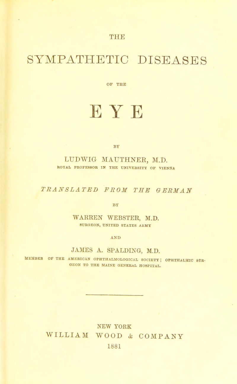 THE SYMPATHETIC DISEASES OF THE EYE BY LTJDWIG MAUTHNEB, M.t>. ROYAL PROFESSOR IN THE UNIVERSITY Or VIENNA TRANSLATED FROM THE GERMAN BY WARREN WEBSTER, M.D. BURGEON, UNITED STATES ARMY AND JAMES A. SPALDING, M.D. MEMBER OF THE AMERICAN OPHTHALMOLOGICAL SOCIETY J OPHTHALMIC SUR- GEON TO THE MAINE GENERAL HOSPITAL. WILLIAM NEW YORK WOOD & 1881 COMPANY