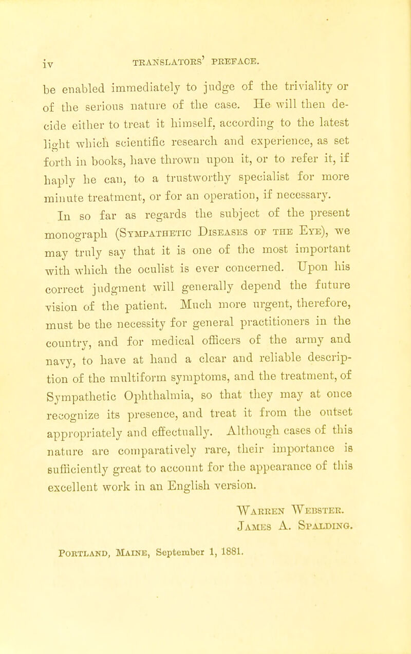 be enabled immediately to judge of the triviality or of the serious nature of the case. He will then de- cide either to treat it himself, according to the latest light which scientific research and experience, as set forth in books, have thrown upon it, or to refer it, if haply he can, to a trustworthy specialist for more minute treatment, or for an operation, if necessary. Iu so far as regards the subject of the present monograph (Sympathetic Diseases of the Eye), we may truly say that it is one of the most important with which the oculist is ever concerned. Upon his correct judgment will generally depend the future vision of the patient. Much more urgent, therefore, must be the necessity for general practitioners in the country, and for medical officers of the army and navy, to have at hand a clear and reliable descrip- tion of the multiform symptoms, and the treatment, of Sympathetic Ophthalmia, so that they may at once recognize its presence, and treat it from the outset appropriately and effectually. Although cases of this nature are comparatively rare, their importance is sufficiently great to account for the appearance of this excellent work in an English version. Warren Webster. James A. Spalding. Portland, Maine, September 1, 1881.