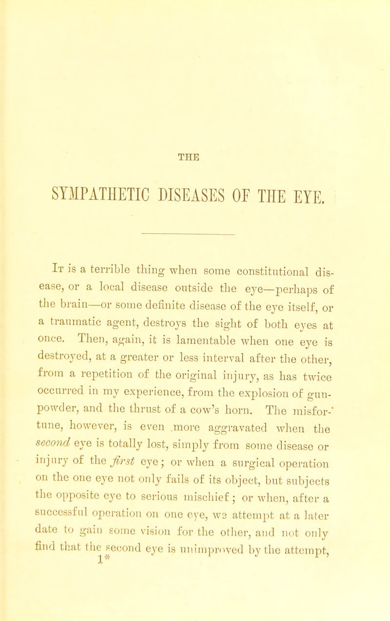 THE SYMPATHETIC DISEASES OF THE EYE. It is a terrible thing when some constitutional dis- ease, or a local disease outside the eye—perhaps of the brain—or some definite disease of the eye itself, or a traumatic agent, destroys the sight of both eyes at once. Then, again, it is lamentable when one eye is destroyed, at a greater or less interval after the other, from a repetition of the original injury, as has twice occurred in my experience, from the explosion of gun- powder, and the thrust of a cow's horn. The misfor-' tune, however, is even more aggravated when the second eye is totally lost, simply from some disease or injury of the first eye; or when a surgical operation on the one eye not only fails of its object, but subjects the opposite eye to serious mischief; or when, after a successful operation on one eye, we attempt at a later date to gain some vision for the other, and not only find that the second eye is unimproved by the attempt,