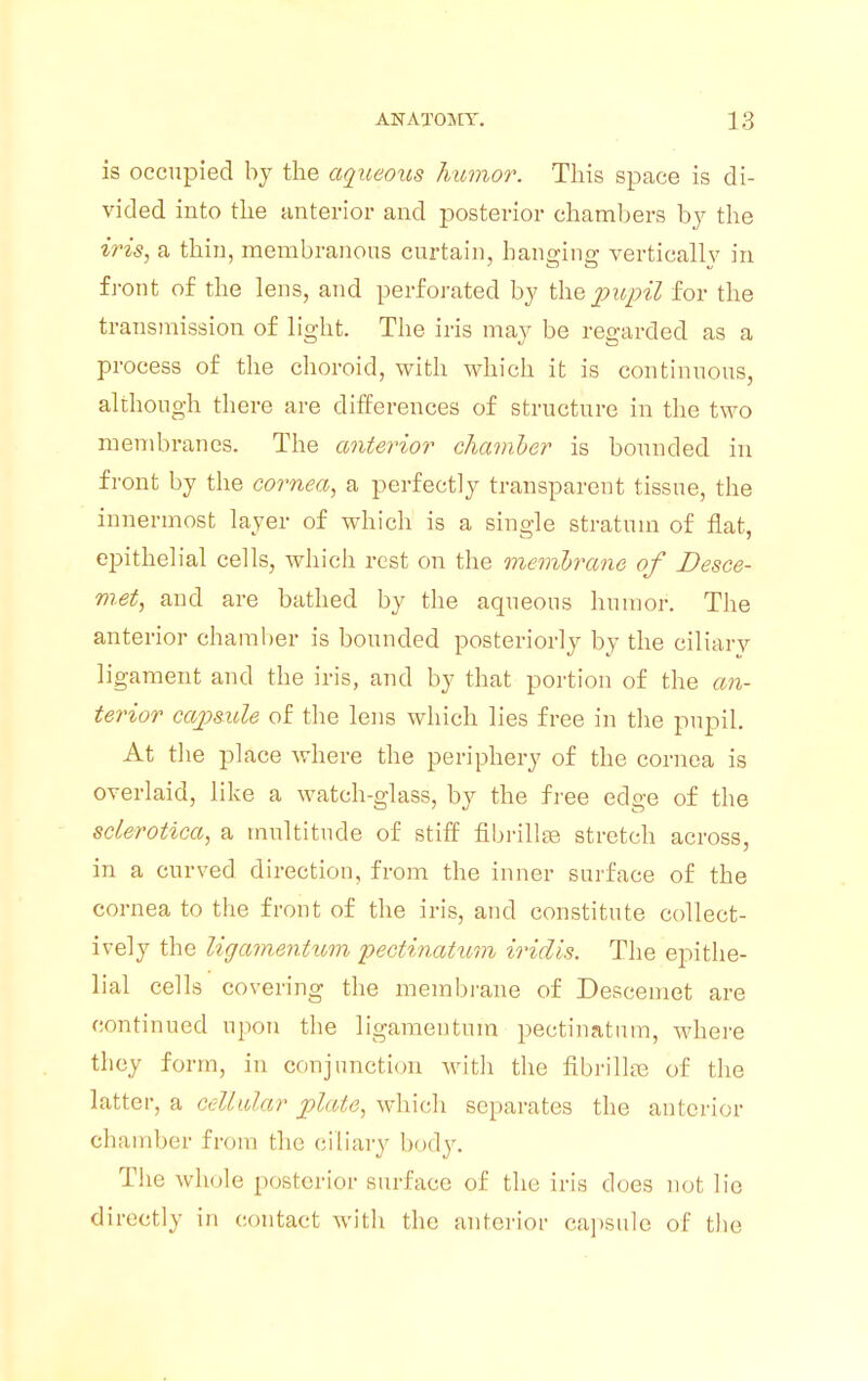 is occupied by the aqueous humor. This space is di- vided into the anterior and posterior chambers by the iris, a thin, membranous curtain, banging vertically in front of the lens, and perforated by the pupil for the transmission of light. The iris may be regarded as a process of the choroid, with which it is continuous, although there are differences of structure in the two membranes. The anterior chamber is bounded in front by the cornea, a perfectly transparent tissue, the innermost layer of which is a single stratum of flat, epithelial cells, which rest on the membrane of Desce- m.et, and are bathed by the aqueous humor. The anterior chamber is bounded posteriorly by the ciliary ligament and the iris, and by that portion of the an- terior capsule of the lens which lies free in the pupil. At the place where the periphery of the cornea is overlaid, like a watch-glass, by the free edge of the sclerotica, a multitude of stiff fibrillse stretch across, in a curved direction, from the inner surface of the cornea to the front of the iris, and constitute collect- ively the ligamentum pectinatum iridis. The epithe- lial cells covering the membrane of Descemet are continued upon the ligamentum pectinatum, where they form, in conjunction with the fibrillra of the latter, a cellular plate, which separates the anterior chamber from the ciliary body. The whole posterior surface of the iris does not lie directly in contact with the anterior capsule of the
