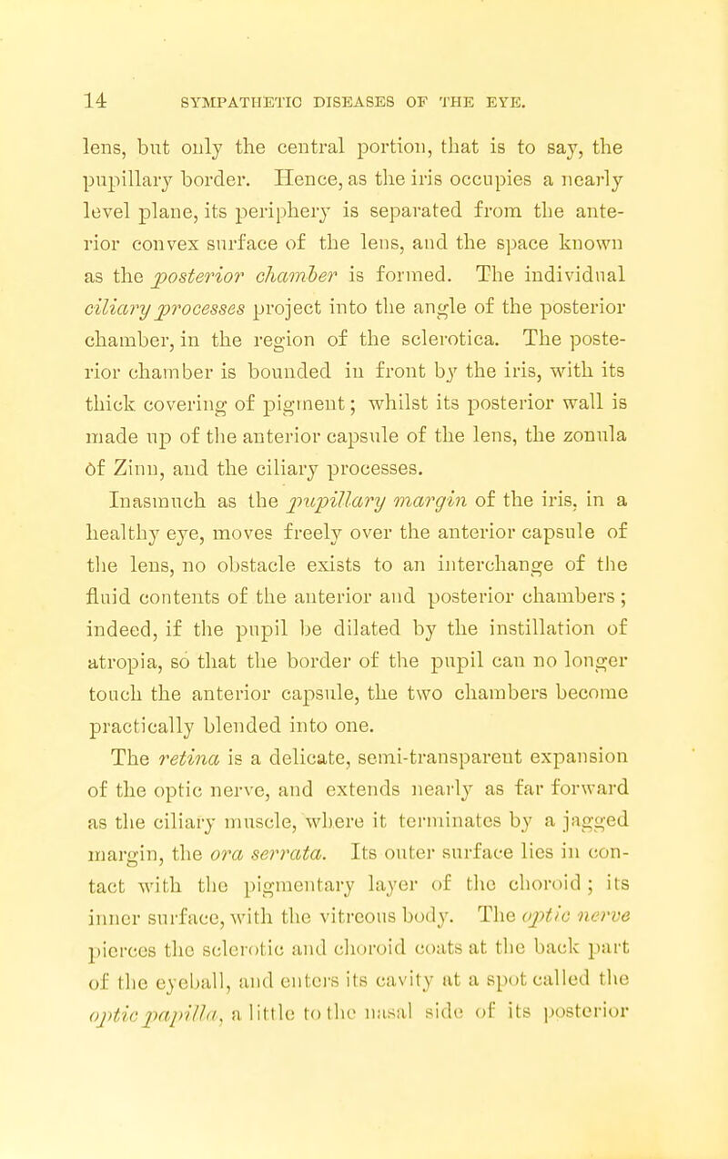 lens, but only the central portion, that is to say, the pupillary border. Hence, as the iris occupies a nearly level plane, its periphery is separated from the ante- rior convex surface of the lens, and the space known as the posterior chamber is formed. The individual ciliary processes project into the angle of the posterior chamber, in the region of the sclerotica. The poste- rior chamber is bounded in front by the iris, with its thick covering of pigment; whilst its posterior wall is made up of the anterior capsule of the lens, the zonula Of Zinn, and the ciliary processes. Inasmuch as the pupillary margin of the iris, in a healthy eye, moves freely over the anterior capsule of the lens, no obstacle exists to an interchange of the fluid contents of the anterior and posterior chambers; indeed, if the pupil be dilated by the instillation of atropia, so that the border of the pupil can no longer touch the anterior capsule, the two chambers become practically blended into one. The retina is a delicate, semi-transparent expansion of the optic nerve, and extends nearly as far forward as the ciliary muscle, where it terminates by a jagged margin, the ora serrata. Its outer surface lies in con- tact with the pigmentary layer of the choroid ; its inner surface, with the vitreous body. The optic iu I've pierces the sclerotic and choroid n>ats at the back part of the eyeball, and enters its cavity at a Bpotcalled the optic papilla, alittle to the nasal side of its posterior