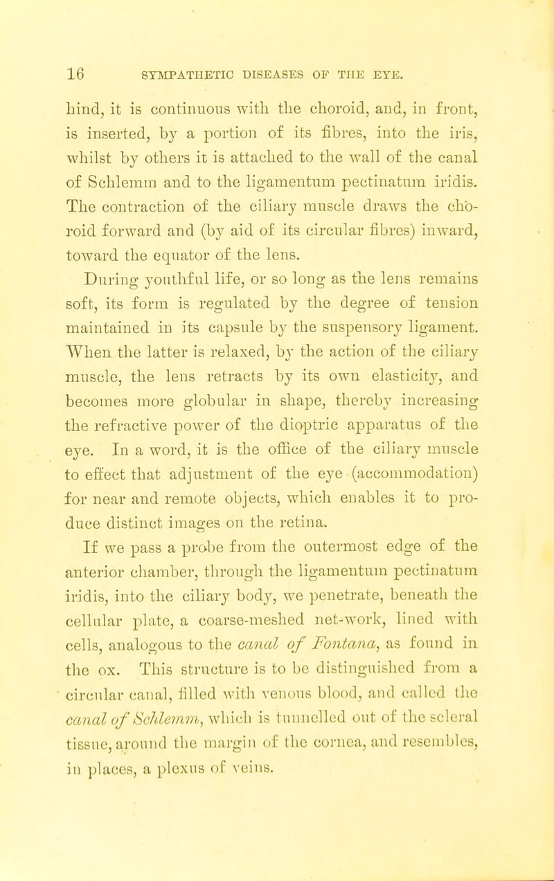 hind, it is continuous with the choroid, and, in front, is inserted, by a portion of its fibres, into the iris, whilst by others it is attached to the wall of the canal of Schlemm and to the ligamentum pectinatum iridis. The contraction of the ciliary muscle draws the cho- roid forward and (by aid of its circular fibres) inward, toward the equator of the lens. During youthful life, or so long as the lens remains soft, its form is regulated by the degree of tension maintained in its capsule by the suspensory ligament. When the latter is relaxed, by the action of the ciliary muscle, the lens retracts by its own elasticity, and becomes more globular in shape, thereby increasing the refractive power of the dioptric apparatus of the eye. In a word, it is the office of the ciliary muscle to effect that adjustment of the eye (accommodation) for near and remote objects, which enables it to pro- duce distinct images on the retina. If we pass a probe from the outermost edge of the anterior chamber, through the ligamentum pectinatum iridis, into the ciliary body, we penetrate, beneath the cellular plate, a coarse-meshed net-work, lined with cells, analogous to the canal of Fontana, as found in the ox. This structure is to be distinguished from a circular canal, filled with venous blood, and called (lie canal of Schlemm, which is tunnelled out of the scleral tissue, around the margin of the cornea, and resembles, in places, a plexus <>f veins.