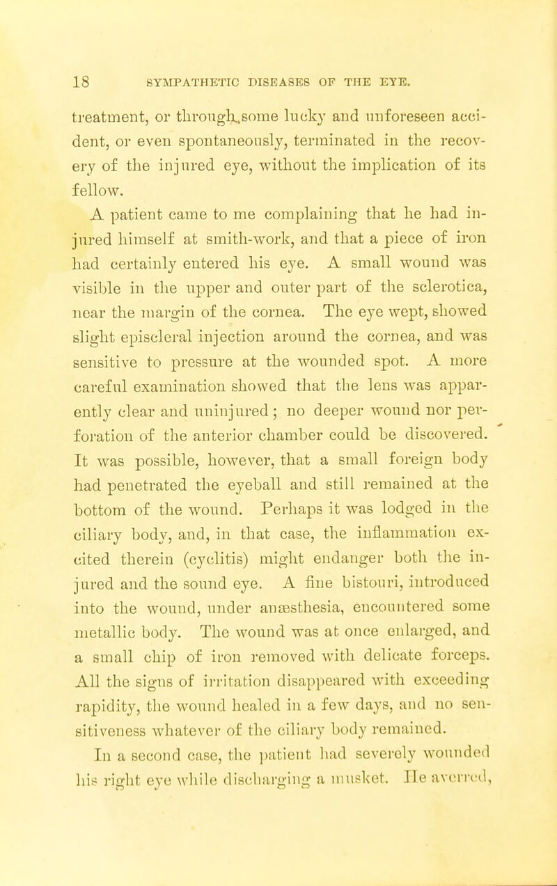 treatment, or through.some lucky and unforeseen acci- dent, or even spontaneously, terminated in the recov- ery of the injured eye, without the implication of its fellow. A patient came to me complaining that he had in- jured himself at smith-work, and that a piece of iron had certainly entered his eye. A small wound was visible in the upper and outer part of the sclerotica, near the margin of the cornea. The eye wept, showed slight episcleral injection around the cornea, and was sensitive to pressure at the wounded spot. A more careful examination showed that the lens was appar- ently clear and uninjured; no deeper wound nor per- foration of the anterior chamber could be discovered. It was possible, however, that a small foreign body had penetrated the eyeball and still remained at the bottom of the wound. Perhaps it was lodged in the ciliary body, and, in that case, the inflammation ex- cited therein (cyclitis) might endanger both the in- jured and the sound eye. A fine bistouri, introduced into the wound, under anaesthesia, encountered some metallic body. The wound was at once enlarged, and a small chip of iron removed with delicate forceps. All the signs of irritation disappeared with exceeding rapidity, the wound healed in a few days, and no sen- sitiveness whatever of the ciliary body remained. In a second case, the patient had severely wounded his right eye while discharging a musket. He averred,