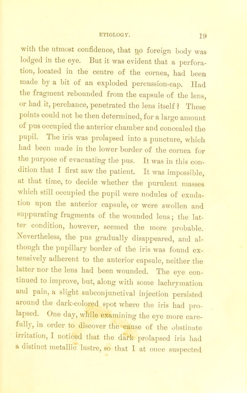 with the utmost confidence, that no foreign body was lodged in the eye. But it was evident that a perfora- tion, located in the centre of the cornea, had been made by a bit of an exploded percussion-cap. Had the fragment rebounded from the capsule of the lens, or had it, perchance, penetrated the lens itself ? These points could not be then determined, for a large amount of pus occupied the anterior chamber and concealed the pupil. The iris was prolapsed into a puncture, which had been made in the lower border of the cornea for the purpose of evacuating the pus. It was in this con- dition that I first saw the patient. It was impossible at that time, to decide whether the purulent masses which still occupied the pupil were nodules of exuda- tion upon the anterior capsule, or were swollen and suppurating fragments of the wounded lens; the lat- ter condition, however, seemed the more probable. Nevertheless, the pus gradually disappeared, and al- though the pupillary border of the iris was found ex- tensively adherent to the anterior capsule, neither the latter nor the lens had been wounded. The eye con- tinued to improve, but, along with some lachrymation and pain, a slight subconjunctival injection persisted around the dark-colored spot where the iris had pro- lapsed. One day, while examining the eye more care- fully, in order to discover the cause of the obstinate irritation, I noticed that the dark prolapsed iris had a distinct metallic lustre, so that 1 at once suspected