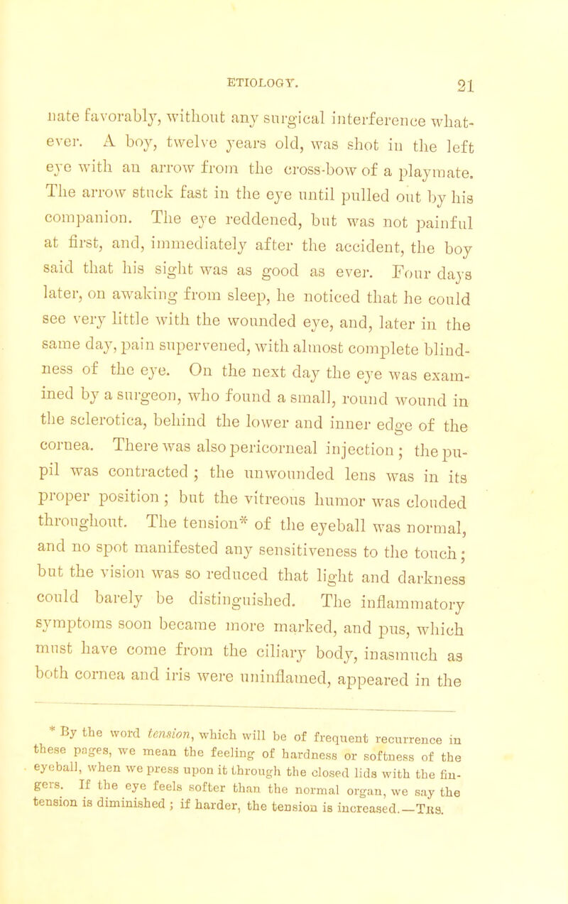 uate favorably, without any surgical interference what- ever. A boy, twelve years old, was shot in the left eye with an arrow from the cross-bow of a playmate. The arrow stuck fast in the eye until pulled out by his companion. The eye reddened, but was not painful at first, and, immediately after the accident, the boy said that his sight was as good as ever. Four clays later, on awaking from sleep, he noticed that he could see very little with the wounded eye, and, later in the same clay, pain supervened, with almost complete blind- ness of the eye. On the next clay the eye was exam- ined by a surgeon, who found a small, round wound in the sclerotica, behind the lower and inner edge of the cornea. There was also pericorneal injection ; the pu- pil was contracted ; the unwounded lens was in its proper position ; but the vitreous humor was clouded throughout. The tension* of the eyeball was normal, and no spot manifested any sensitiveness to the touch; but the vision was so reduced that light and darkness could barely be distinguished. The inflammatory symptoms soon became more marked, and pus, which must have come from the ciliary body, inasmuch as both cornea and iris were uninflamecl, appeared in the * By the word tension, which will be of frequent recurrence in these pages, we mean the feeling of hardness or softness of the eyeball, when we press upon it through the closed lids with the fin- gers. If the eye feels softer than the normal organ, we say the tension is diminished ; if harder, the tension is increased.—Tks