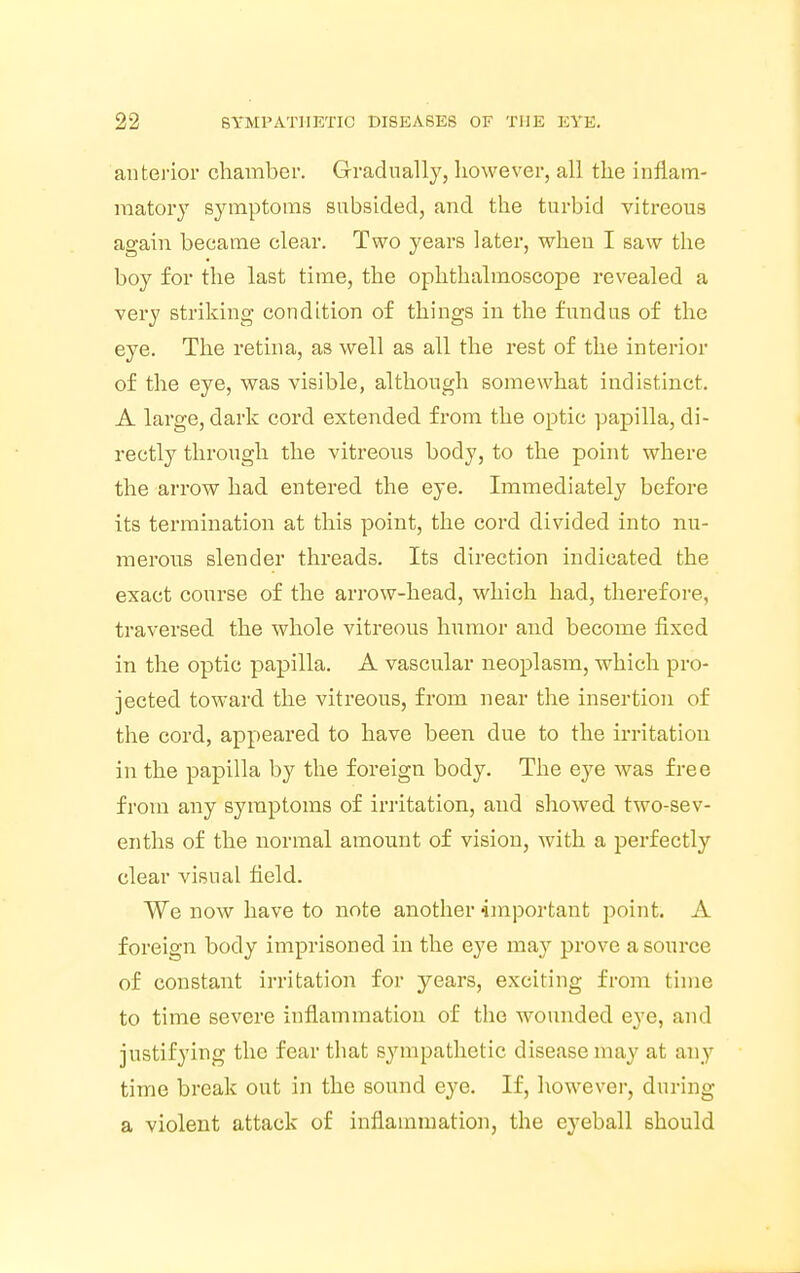 anterior chamber. Gradually, however, all the inflam- matory symptoms subsided, and the turbid vitreous again became clear. Two years later, when I saw the boy for the last time, the ophthalmoscope revealed a very striking condition of things in the fundus of the eye. The retina, as well as all the rest of the interior of the eye, was visible, although somewhat indistinct. A large, dark cord extended from the optic papilla, di- rectly through the vitreous body, to the point where the arrow had entered the eye. Immediately before its termination at this point, the cord divided into nu- merous slender threads. Its direction indicated the exact course of the arrow-head, which had, therefore, traversed the whole vitreous humor and become fixed in the optic papilla. A vascular neoplasm, which pro- jected toward the vitreous, from near the insertion of the cord, appeared to have been due to the irritation in the papilla by the foreign body. The eye was free from any symptoms of irritation, and showed two-sev- enths of the normal amount of vision, with a perfectly clear visual field. We now have to note another important point. A foreign body imprisoned in the eye may prove a source of constant irritation for years, exciting from time to time severe inflammation of the wounded eye, and justifying the fear that sympathetic disease may at any time break out in the sound eye. If, however, during a violent attack of inflammation, the eyeball should