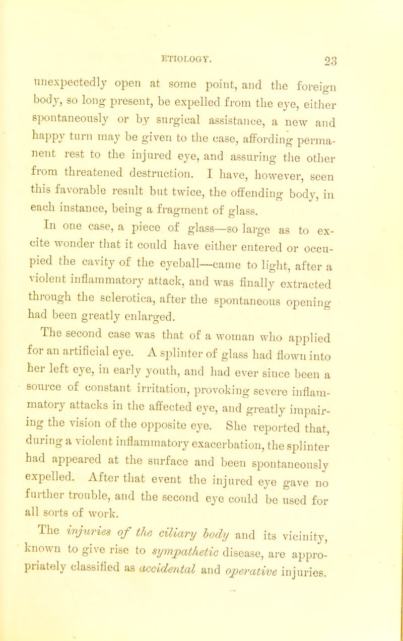 unexpectedly open at some point, and the foreign body, so long- present, be expelled from the eye, either spontaneously or by surgical assistance, a new and happy turn may be given to the case, affording perma- nent rest to the injured eye, and assuring the other from threatened destruction. I have, however, seen this favorable result but twice, the offending body, in each instance, being a fragment of glass. In one case, a piece of glass—so large as to ex- cite wonder that it could have either entered or occu- pied the cavity of the eyeball—came to light, after a violent inflammatory attack, and was finally extracted through the sclerotica, after the spontaneous opening had been greatly enlarged. The second case was that of a woman who applied for an artificial eye. A splinter of glass had flown into her left eye, in early youth, and had ever since been a source of constant irritation, provoking severe inflam- matory attacks in the affected eye, and greatly impair- ing the vision of the opposite eye. She reported that, during a violent inflammatory exacerbation, the splinter had appeared at the surface and been spontaneously expelled. After that event the injured eye gave no further trouble, and the second eye could be used for all sorts of work. The injuries of the ciliary body and its vicinity, known to give rise to sympathetic disease, are appro- priately classified as accidental and operative injuries.