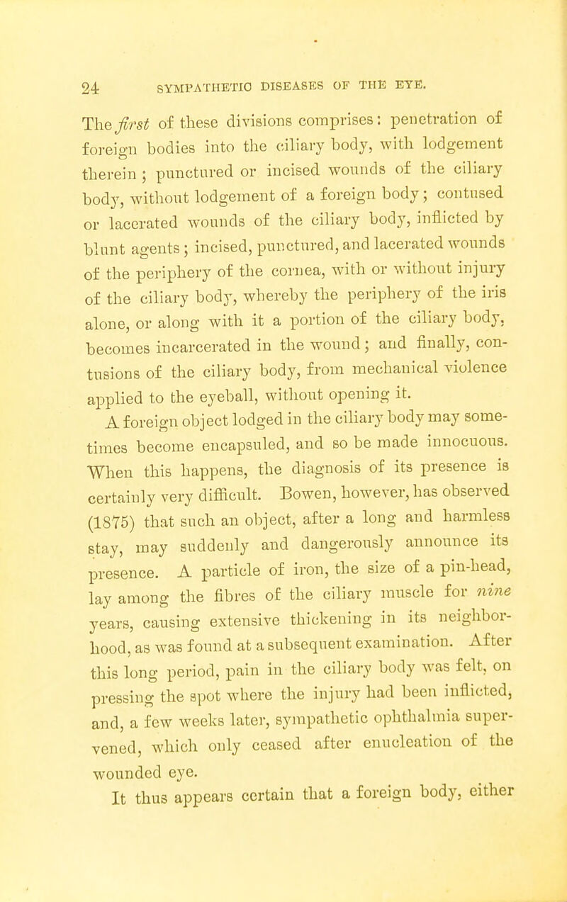 The first of these divisions comprises: penetration of foreign bodies into the ciliary body, with lodgement therein ; punctured or incised wounds of the ciliary body, without lodgement of a foreign body; contused or lacerated wounds of the ciliary body, inflicted by blunt agents; incised, punctured, and lacerated wounds of the periphery of the cornea, with or without injury of the ciliary body, whereby the periphery of the iris alone, or along with it a portion of the ciliary body, becomes incarcerated in the wound; and finally, con- tusions of the ciliary body, from mechanical violence applied to the eyeball, without opening it. A foreign object lodged in the ciliary body may some- times become encapsuled, and so be made innocuous. When this happens, the diagnosis of its presence is certainly very difficult. Bowen, however, has observed (1875) that such an object, after a long and harmless stay, may suddenly and dangerously announce its presence. A particle of iron, the size of a pin-head, lay among the fibres of the ciliary muscle for nine years, causing extensive thickening in its neighbor- hood, as was found at a subsequent examination. After this long period, pain in the ciliary body was felt, on pressing the spot where the injury had been inflicted, and, a few weeks later, sympathetic ophthalmia super- vened, which only ceased after enucleation of the wounded eye. It thus appears certain that a foreign body, either