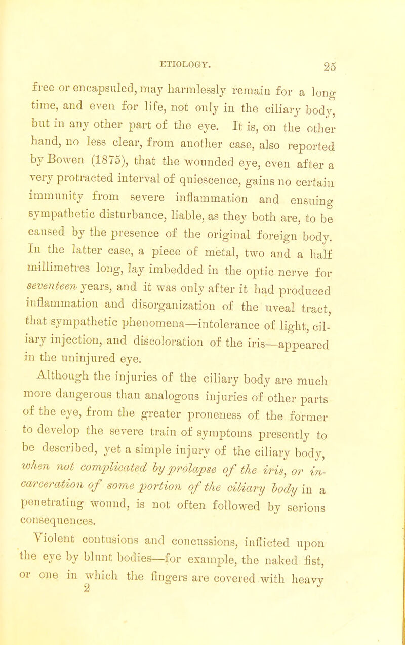 free or encapsuled, may harmlessly remain for a long time, and even for life, not only in the ciliary body, but in any other part of the eye. It is, on the other hand, no less clear, from another case, also reported by Bowen (1875), that the wounded eye, even after a very protracted interval of quiescence, gains no certain immunity from severe inflammation and ensuing sympathetic disturbance, liable, as they both are, to be caused by the presence of the original foreign body. In the latter case, a piece of metal, two and a half millimetres long, lay imbedded in the optic nerve for seventeen years, and it was only after it had produced inflammation and disorganization of the uveal tract, that sympathetic phenomena—intolerance of lioht cil- • to 2 lary injection, and discoloration of the iris—appeared in the uninjured eye. Although the injuries of the ciliary body are much more dangerous than analogous injuries of other parts of the eye, from the greater proneness of the former to develop the severe train of symptoms presently to be described, yet a simple injury of the ciliary body, when not complicated by prolapse of the iris, or in- carceration of some portion of the ciliary body in a penetrating wound, is not often followed by serious consequences. Violent contusions and concussions, inflicted upon the eye by blunt bodies—for example, the naked fist, or one in which the fingers are covered with heavy