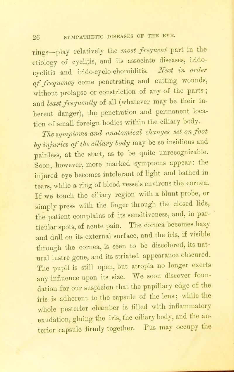 rings—play relatively the most frequent part in the etiology of cyclitis, and its associate diseases, irido- cyclitis and irido-cyclo-choroiditis. Next in order of frequency come penetrating and cutting wounds, without prolapse or constriction of any of the parts ; and least frequently of all (whatever may be their in- herent danger), the penetration and permanent loca- tion of small foreign bodies within the ciliary body. The symptoms and anatomical changes set on foot ly injuries of the ciliary body may be so insidious and painless, at the start, as to be quite unrecognizable. Soon, however, more marked symptoms appear : the injured eye becomes intolerant of light and bathed in tears, while a ring of blood-vessels environs the cornea. If we touch the ciliary region with a blunt probe, or simply press with the finger through the closed lids, the patient complains of its sensitiveness, and, in par- ticular spots, of acute pain. The cornea becomes hazy and dull on its external surface, and the iris, if visible through the cornea, is seen to be discolored, its nat- ural lustre gone, and its striated appearance obscured. The pupil is still open, but atropia no longer exerts any influence upon its size. We soon discover foun- dation for our suspicion that the pupillary edge of the iris is adherent to the capsule of the lens; while the whole posterior chamber is filled with inflammatory exudation, gluing the iris, the ciliary body, and the an- terior capsule firmly together. Pus may occupy the
