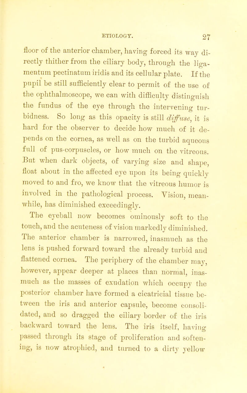 floor of the anterior chamber, having forced its way di- rectly thither from the ciliary body, through the liga- mentum pectinatum iridis and its cellular plate. If the pupil be still sufficiently clear to permit of the use of the ophthalmoscope, we can with difficulty distinguish the fundus of the eye through the intervening tnr- bidness. So long as tbis opacity is still diffuse, it is hard for the observer to decide how much of it de- pends on the cornea, as well as on the turbid aqueous full of pus-corpuscles, or how much on the vitreous. But when dark objects, of varying size and shape, float about in the affected eye upon its being quickly moved to and fro, we know that the vitreous humor is involved in the pathological process. Vision, mean- while, has diminished exceedingly. The eyeball now becomes ominously soft to the touch, and the acuteness of vision markedly diminished. The anterior chamber is narrowed, inasmuch as the lens is pushed forward toward the already turbid and flattened cornea. The periphery of the chamber may, however, appear deeper at places than normal, inas- much as the masses of exudation which occupy the posterior chamber have formed a cicatricial tissue be- tween the iris and anterior capsule, become consoli- dated, and so dragged the ciliary border of the iris backward toward the lens. The iris itself, having passed through its stage of proliferation and soften- ing, is now atrophied, and turned to a dirty yellow