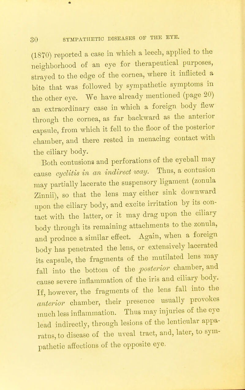 (1870) reported a case in which a leech, applied to the neighborhood of an eye for therapeutical purposes, strayed to the edge of the cornea, where it inflicted a bite that was followed by sympathetic symptoms in the other eye. We have already mentioned (page 20) an extraordinary case in which a foreign body flew through the cornea, as far backward as the anterior capsule, from which it fell to the floor of the posterior chamber, and there rested in menacing contact with the ciliary body. Both contusions and perforations of the eyeball may cause cyditis in an indirect way. Thus, a contusion may partially lacerate the suspensory ligament (zonula Zinnii), so that the lens may either sink downward upon the ciliary body, and excite irritation by its con- tact with the latter, or it may drag upon the ciliary body through its remaining attachments to the zonula, and produce a similar effect. Again, when a foreign body has penetrated the lens, or extensively lacerated its capsule, the fragments of the mutilated lens may fall into the bottom of the posterior chamber, and cause severe inflammation of the iris and ciliary body. If, however, the fragments of the lens fall into the anterior chamber, their presence usually provokes much less inflammation. Thus may injuries of the eye lead indirectly, through lesions of the lenticular appa- ratus, to disease of the uveal tract, and, later, to sym- pathetic affections of the opposite eye.