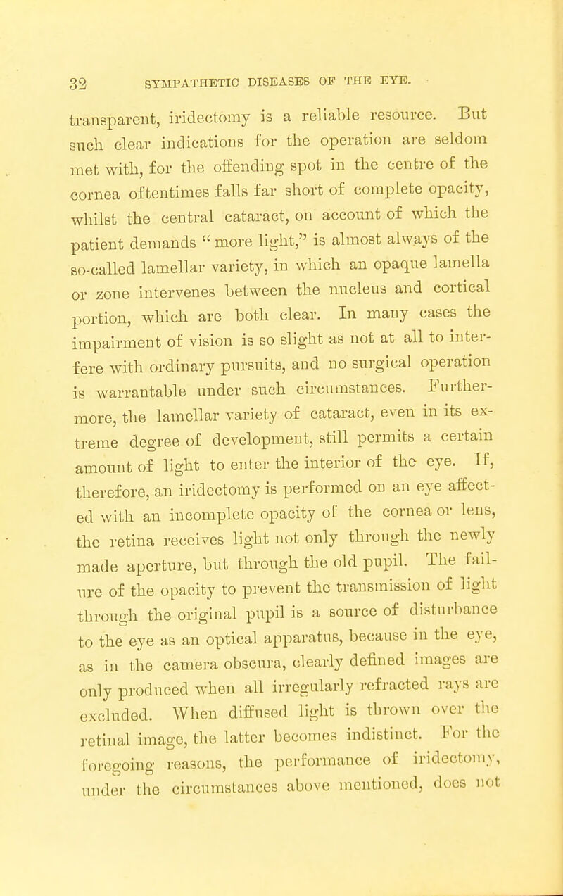 transparent, iridectomy is a reliable resource. But such clear indications for the operation are seldom met with, for the offending spot in the centre of the cornea oftentimes falls far short of complete opacity, whilst the central cataract, on account of which the patient demands  more light, is almost always of the so-called lamellar variety, in which an opaque lamella or zone intervenes between the nucleus and cortical portion, which are both clear. In many cases the impairment of vision is so slight as not at all to inter- fere with ordinary pursuits, and no surgical operation is warrantable under such circumstances. Further- more, the lamellar variety of cataract, even in its ex- treme degree of development, still permits a certain amount of light to enter the interior of the eye. If, therefore, an iridectomy is performed on an eye affect- ed with an incomplete opacity of the cornea or lens, the retina receives light not only through the newly made aperture, but through the old pupil. The fail- ure of the opacity to prevent the transmission of light through the original pupil is a source of disturbance to the eye as an optical apparatus, because in the eye, as in the camera obscura, clearly defined images are only produced when all irregularly refracted rays are excluded. When diffused light is thrown over the retinal image, the latter becomes indistinct. For the foregoing reasons, the performance of iridectomy, under the circumstances above mentioned, does not