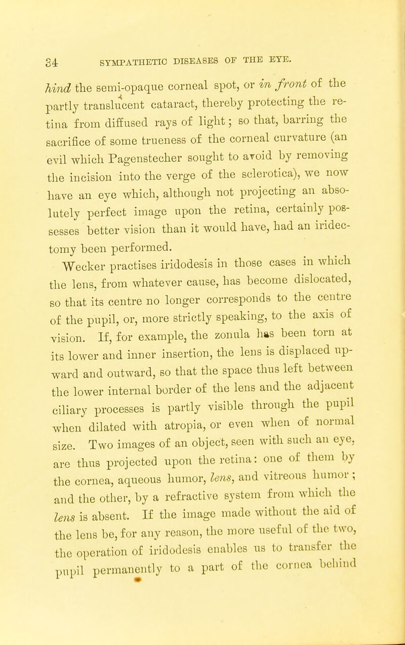 hind the semi-opaque corneal spot, or in front of the partly translucent cataract, thereby protecting the re- tina from diffused rays of light; so that, barring the sacrifice of some trueness of the corneal curvature (an evil which Pagenstecher sought to avoid by removing the incision into the verge of the sclerotica), we now have an eye which, although not projecting an abso- lutely perfect image upon the retina, certainly pos- sesses better vision than it would have, had an iridec- tomy been performed. Wecker practises iridodesis in those cases in which the lens, from whatever cause, has become dislocated, so that its centre no longer corresponds to the centre of the pupil, or, more strictly speaking, to the axis of vision. If, for example, the zonula lias been torn at its lower and inner insertion, the lens is displaced up- ward and outward, so that the space thus left between the lower internal border of the lens and the adjacent ciliary processes is partly visible through the pupil when dilated with atropia, or even when of normal size. Two images of an object, seen with such an eye, arc thus projected upon the retina: one of them by the cornea, aqueous humor, lens, and vitreous humor ; and the other, by a refractive system from which the lens is absent. If the image made without the aid of the lens be, for any reason, the more useful of the two, the operation of iridodesis enables us to transfer the pupil permanently to a part of the cornea behind