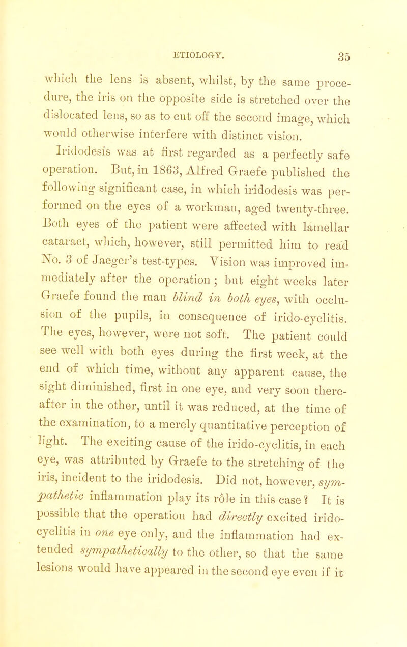 which the lens is absent, whilst, by the same proce- dure, the iris on the opposite side is stretched over the dislocated lens, so as to cut oft' the second image, which would otherwise interfere with distinct vision. Iridodesis was at first regarded as a perfectly safe operation. But, in 1S63, Alfred Graefe published the following significant case, in which iridodesis was per- formed on the eyes of a workman, aged twenty-three. Both eyes of the patient were affected with lamellar cataract, which, however, still permitted him to read No. 3 of Jaeger's test-types. Vision was improved im- mediately after the operation ; but eight weeks later Graefe found the man Wind in both eyes, with occlu- sion of the pupils, in consequence of irido-cyclitis. The eyes, however, were not soft. The patient could see well with both eyes during the first week, at the end of which time, without any apparent cause, the sight diminished, first in one eye, and very soon there- after in the other, until it was reduced, at the time of the examination, to a merely quantitative perception of light. The exciting cause of the irido-cyclitis, in each eye, was attributed by Graefe to the stretching of the iris, incident to the iridodesis. Did not, however, sym- pathetic inflammation play its role in this case ? It is possible that the operation had directly excited irido- cyclitis in one eye only, and the inflammation had ex- tended sympathetically to the other, so that the same lesions would have appeared in the second eye even if it