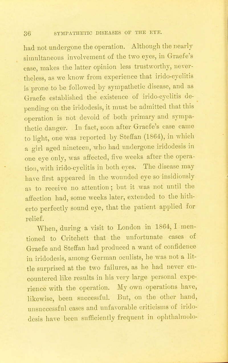 had not undergone the operation. Although the nearly simultaneous involvement of the two eyes, in Graefe's case, makes the latter opinion less trustworthy, never- theless, as we know from experience that irido-cyclitis is prone to be followed by sympathetic disease, and as Graefe established the existence of irido-cyclitis de- pending on the iridodesis, it must be admitted that this operation is not devoid of both primary and sympa- thetic danger. In fact, soon after Graefe's case came to lio-ht, one was reported by Steffan (1864), in which a o-irl atred nineteen, who had undergone iridodesis in ft ft one eye only, was affected, five weeks after the opera- tion, with irido-cyclitis in both eyes. The disease may have first appeared in the wounded eye so insidiously as to receive no attention ; but it was not until the affection had, some weeks later, extended to the hith- erto perfectly sound eye, that the patient applied for relief. When, during a visit to London in 1864, I men- tioned to Critchett that the unfortunate cases of Graefe and Steffan had produced a want of confidence in iridodesis, among German oculists, he was not a lit- tle surprised at the two failures, as he had never en- countered like results in his very large personal expe- rience with the operation. My own operations have, likewise, been successful. But, on the other hand, unsuccessful cases and unfavorable criticisms of irido- desis have been sufficiently frequent in ophthalmolo-