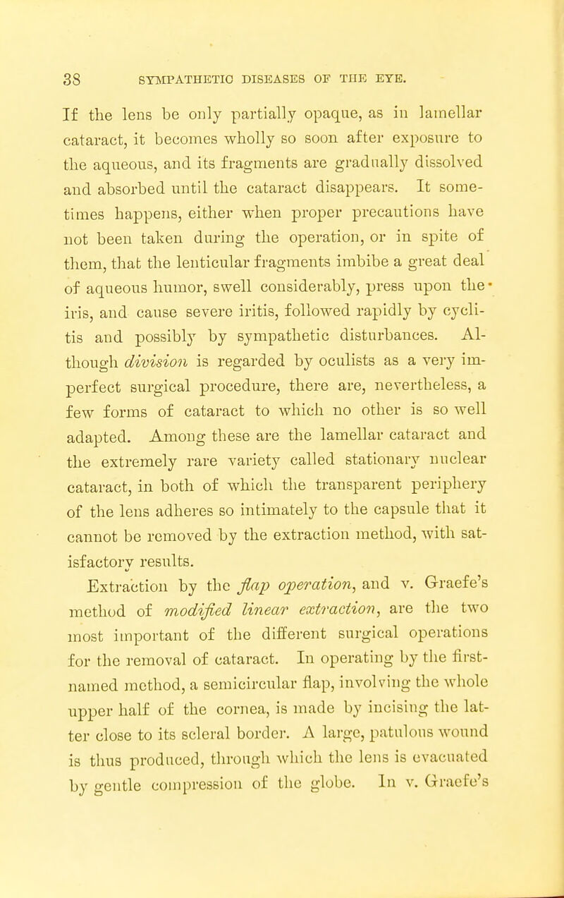 If the lens be only partially opaque, as in lamellar cataract, it becomes wholly so soon after exposure to the aqueous, and its fragments are gradually dissolved and absorbed until the cataract disappears. It some- times happens, either when proper precautions have not been taken during the operation, or in spite of them, that the lenticular fragments imbibe a great deal of aqueous humor, swell considerably, press upon the • iris, and cause severe iritis, followed rapidly by cycli- tis and possibly by sympathetic disturbances. Al- though division is regarded by oculists as a very im- perfect surgical procedure, there are, nevertheless, a few forms of cataract to which no other is so well adapted. Among these are the lamellar cataract and the extremely rare variety called stationary nuclear cataract, in both of which the transparent periphery of the lens adheres so intimately to the capsule that it cannot be removed by the extraction method, with sat- isfactory results. Extraction by the flap operation, and v. Graefe's method of modified linear extraction, are the two most important of the different surgical operations for the removal of cataract. In operating by the first- named method, a semicircular flap, involving the whole upper half of the cornea, is made by incising the lat- ter close to its scleral border. A large, patulous wound is thus produced, through which the lens is evacuated by gentle compression of the globe. In v. Graefe's