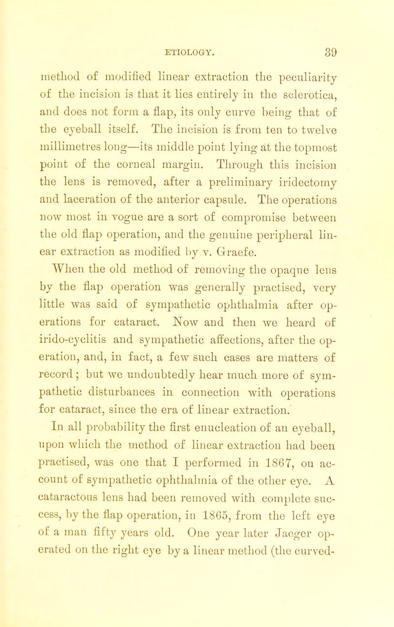 method of modified linear extraction the peculiarity of the incision is that it lies entirely in the sclerotica, and does not form a flap, its only curve being that of the eyeball itself. The incision is from ten to twelve millimetres long-—its middle point lying at the topmost point of the corneal margin. Through this incision the lens is removed, after a preliminary iridectomy and laceration of the anterior capsule. The operations now most in vogue are a sort of compromise between the old flap operation, and the genuine peripheral lin- ear extraction as modified by v. Graefe. When the old method of removing the opaque lens by the flap operation was generally practised, very little was said of sympathetic ophthalmia after op- erations for cataract. Now and then we heard of irido-cyclitis and sympathetic affections, after the op- eration, and, in fact, a few such cases are matters of record; but we undoubtedly hear much more of sym- pathetic disturbances in connection with operations for cataract, since the era of linear extraction. In all probability the first enucleation of an eyeball, upon which the method of linear extraction had been practised, was one that I performed in 1867, on ac- count of sympathetic ophthalmia of the other eye. A cataractous lens had been removed with complete suc- cess, by the flap operation, in 1865, from the left eye of a man fifty years old. One year later Jaeger op- erated on the right eye by a linear method (the curved-