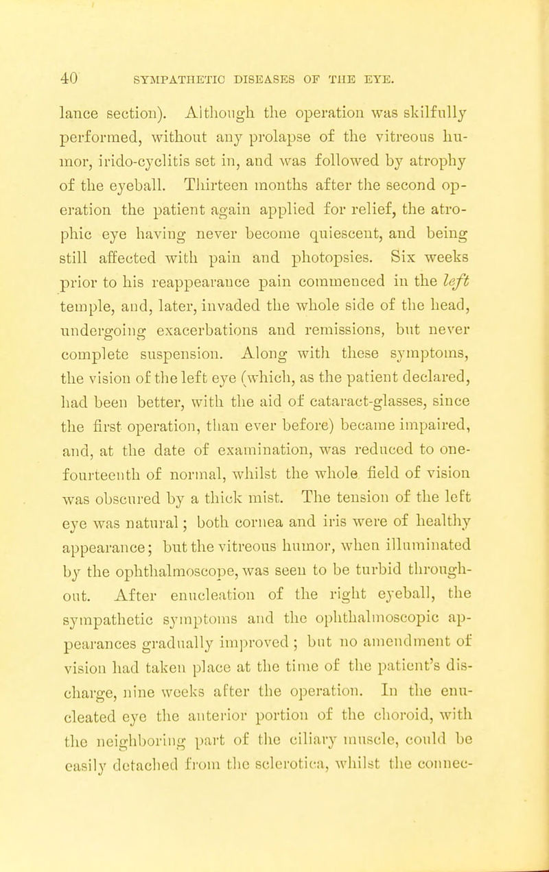 lance section). Although the operation was skilfully performed, without any prolapse of the vitreous hu- mor, irido-cyclitis set in, and was followed by atrophy of the eyeball. Thirteen months after the second op- eration the patient again applied for relief, the atro- phic eye having never become quiescent, and being still affected with pain and photopsies. Six weeks prior to his reappearance pain commeuced in the left temple, and, later, invaded the whole side of the head, underffoinc: exacerbations and remissions, but never complete suspension. Along with these symptoms, the vision of the left eye (which, as the patient declared, had been better, with the aid of cataract-glasses, since the first operation, than ever before) became impaired, and, at the date of examination, was reduced to one- fourteenth of normal, whilst the whole, field of vision was obscured by a thick mist. The tension of the left eye was natural; both cornea and iris were of healthy appearance; but the vitreous humor, when illuminated by the ophthalmoscope, was seen to be turbid through- out. After enucleation of the right eyeball, the sympathetic symptoms and the ophthalmoscopic ap- pearances gradually improved ; but no amendment of vision had taken place at the time of the patient's dis- charge, nine weeks after the operation. In the enu- cleated eye the anterior portion of the choroid, with the neighboring part of the ciliary muscle, could be easily detached from the sclerotica, whilst (be connee-