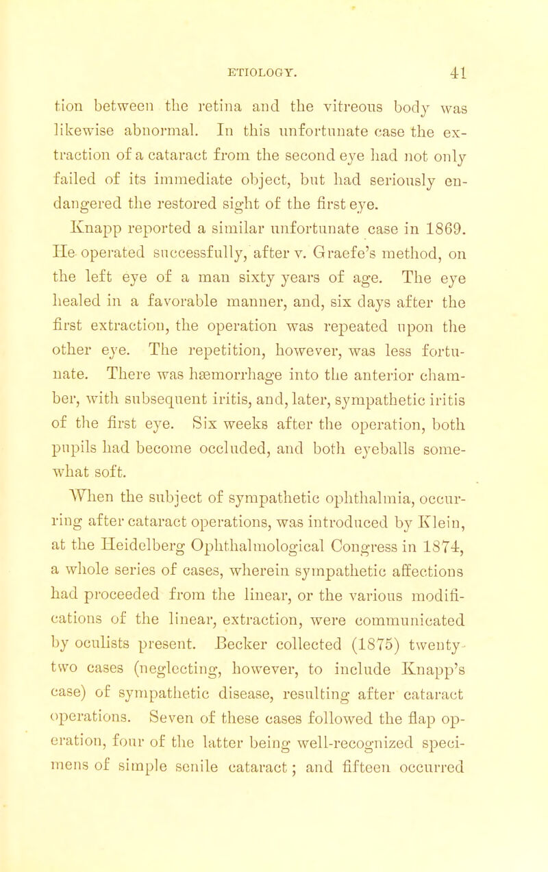 tion between the retina and the vitreous body was likewise abnormal. In this unfortunate case the ex- traction of a cataract from the second eye had not only failed of its immediate object, but had seriously en- dangered the restored sight of the first eye. Knapp reported a similar unfortunate case in 1869. lie-operated successfully, after v. Graefe's method, on the left eye of a man sixty years of age. The eye healed in a favorable manner, and, six days after the first extraction, the operation was repeated upon the other eye. The repetition, however, was less fortu- nate. There was haemorrhage into the anterior cham- ber, with subsequent iritis, and, later, sympathetic iritis of the first eye. Six weeks after the operation, both pupils had become occluded, and both eyeballs some- what soft. When the subject of sympathetic ophthalmia, occur- ring after cataract operations, was introduced by Klein, at the Heidelberg Ophthalmological Congress in 1874, a whole series of cases, wherein sympathetic affections had proceeded from the linear, or the various modifi- cations of the linear, extraction, were communicated by oculists present. Becker collected (1875) twenty - two cases (neglecting, however, to include Knapp's case) of sympathetic disease, resulting after cataract operations. Seven of these cases followed the flap op- eration, four of the latter being well-recognized speci- mens of simple senile cataract; and fifteen occurred