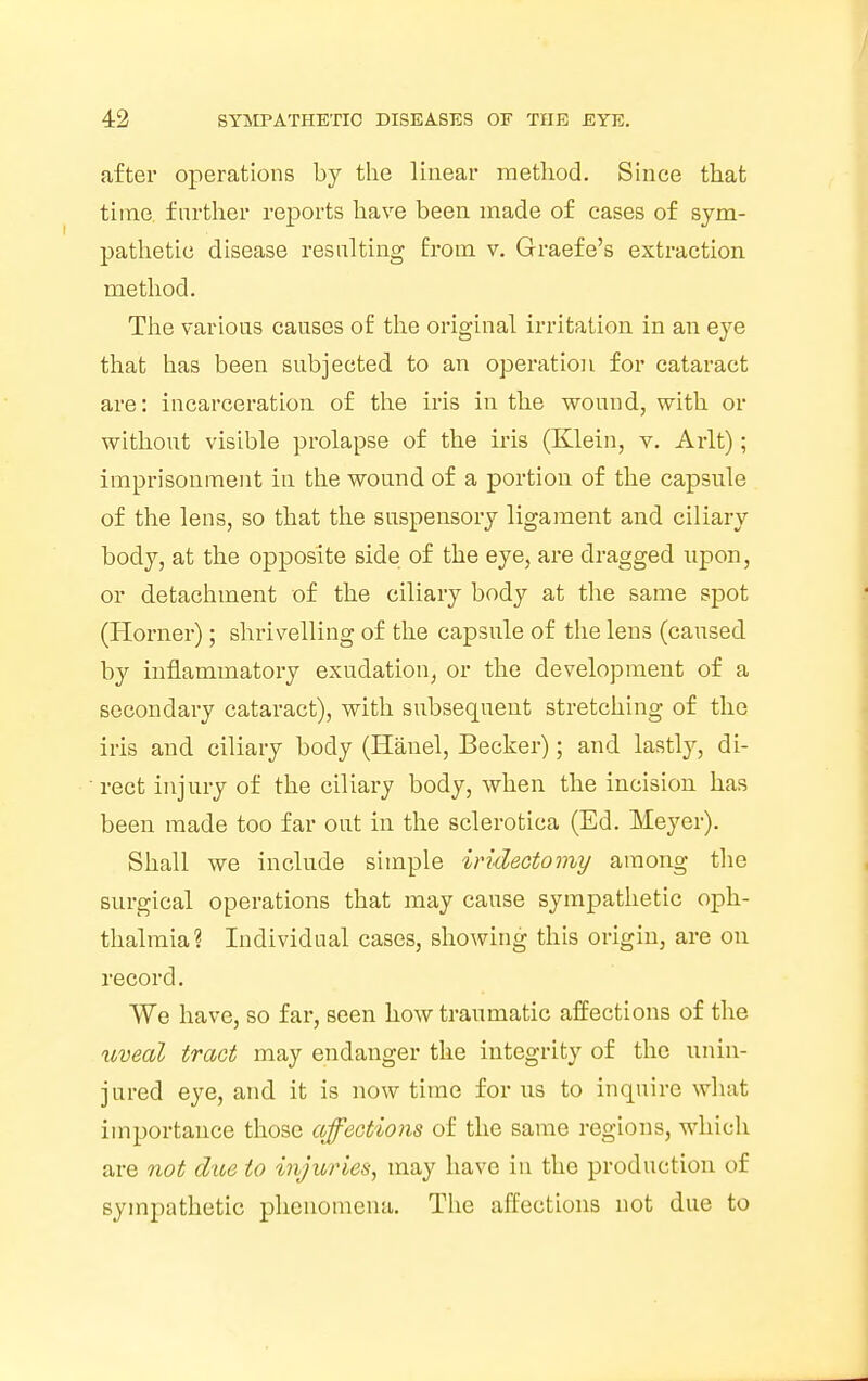after operations by the linear method. Since that time further reports have been made of cases of sym- pathetic disease resulting from v. Graefe's extraction method. The various causes of the original irritation in an eye that has been subjected to an operation for cataract are: incarceration of the iris in the wound, with or without visible prolapse of the iris (Klein, v. Arlt); imprisonment in the wound of a portion of the capsule of the lens, so that the suspensory ligament and ciliary body, at the opposite side of the eye, are dragged upon, or detachment of the ciliary body at the same spot (Horner); shrivelling of the capsule of the lens (caused by inflammatory exudation, or the development of a secondary cataract), with subsequent stretching of the iris and ciliary body (Iianel, Becker); and lastly, di- rect injury of the ciliary body, when the incision has been made too far out in the sclerotica (Ed. Meyer). Shall we include simple iridectomy among the surgical operations that may cause sympathetic oph- thalmia? Individual cases, showing this origin, are on record. We have, so far, seen how traumatic affections of the uveal tract may endanger the integrity of the unin- jured eye, and it is now time for us to inquire what importance those affections of the same regions, which are not due to injuries, may have in the production of sympathetic phenomena. The affections not due to
