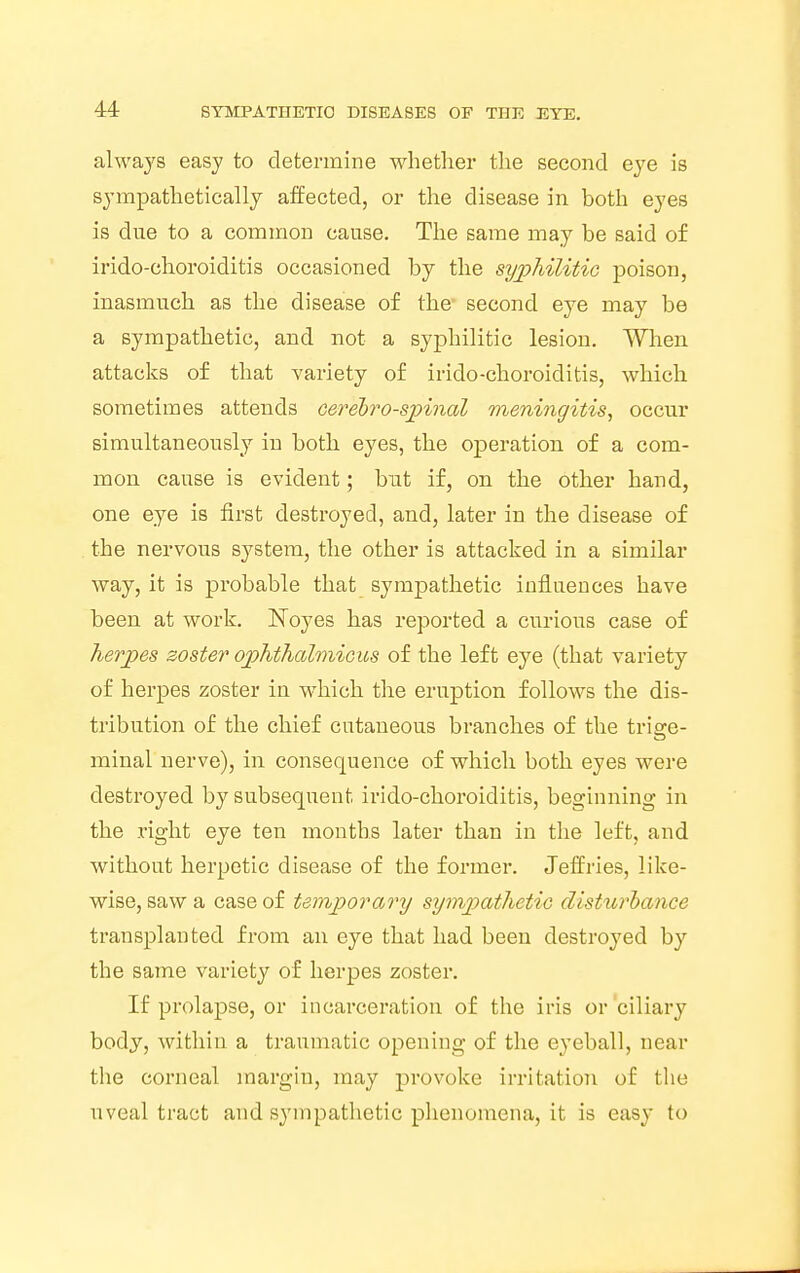 always easy to determine whether the second eye is sympathetically affected, or the disease in both eyes is due to a common cause. The same may be said of irido-ehoroiditis occasioned by the syphilitic poison, inasmuch as the disease of the- second eye may be a sympathetic, and not a syphilitic lesion. When attacks of that variety of irido-choroiditis, which sometimes attends cerebrospinal meningitis, occur simultaneously in both eyes, the operation of a com- mon cause is evident; but if, on the other hand, one eye is first destroyed, and, later in the disease of the nervous system, the other is attacked in a similar way, it is probable that sympathetic influences have been at work. Koyes has reported a curious case of herpes zoster ophthalmicus of the left eye (that variety of herpes zoster in which the eruption follows the dis- tribution of the chief cutaneous branches of the trige- minal nerve), in consequence of which both eyes were destroyed by subsequent irido-choroiditis, beginning in the right eye ten months later than in the left, and without herpetic disease of the former. Jeffries, like- wise, saw a case of temporary sympathetic disturbance transplanted from an eye that had been destroyed by the same variety of herpes zoster. If prolapse, or incarceration of the iris or ciliary body, within a traumatic opening of the eyeball, near the corneal margin, may provoke irritation of the uveal tract and sympathetic phenomena, it is easy to