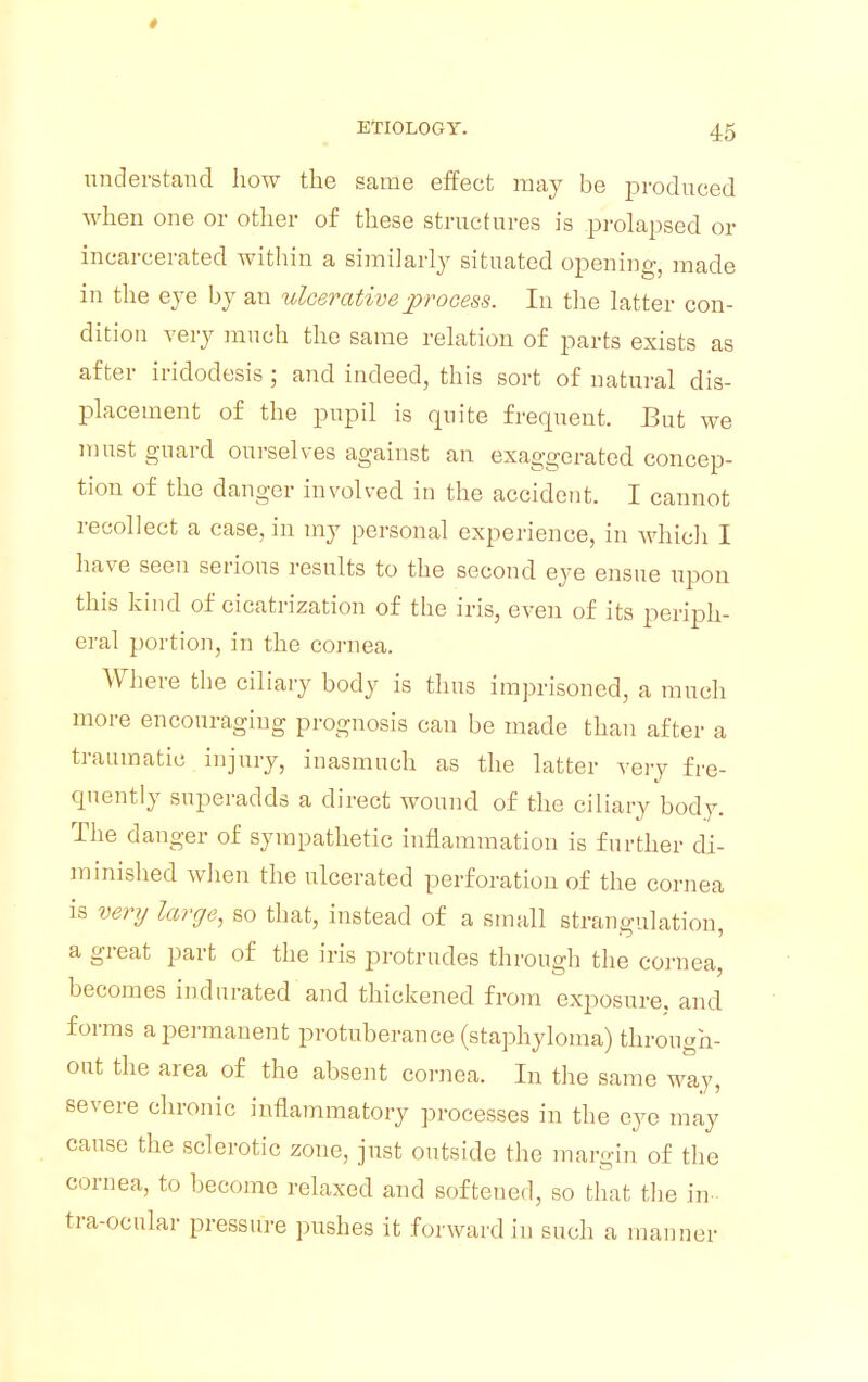 t ETIOLOGY. 45 understand how the same effect may be produced when one or other of these structures is prolapsed or incarcerated within a similarly situated opening, made in the eye by an ulcerative process. In the latter con- dition very much the same relation of parts exists as after iridodesis ; and indeed, this sort of natural dis- placement of the pupil is quite frequent. But we must guard ourselves against an exaggerated concep- tion of the danger involved in the accident. I cannot recollect a case, in my personal experience, in which I have seen serious results to the second eye ensue upon this kind of cicatrization of the iris, even of its periph- eral portion, in the cornea. Where the ciliary body is thus imprisoned, a much more encouraging prognosis can be made than after a traumatic injury, inasmuch as the latter very fre- quently superadds a direct wound of the ciliary body. The danger of sympathetic inflammation is further di- minished when the ulcerated perforation of the cornea is very large, so that, instead of a small strangulation, a great part of the iris protrudes through the cornea, becomes indurated and thickened from exposure, and forms a permanent protuberance (staphyloma) through- out the area of the absent cornea. In the same way, severe chronic inflammatory processes in the eye may cause the sclerotic zone, just outside the margin of the cornea, to become relaxed and softened, so that the in- fra-ocular pressure pushes it forward in such a manner