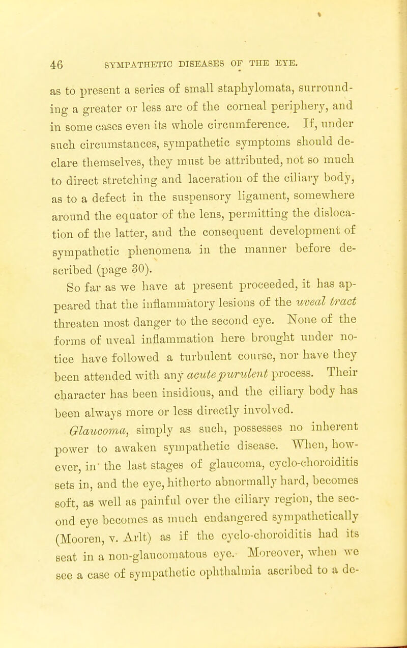 as to present a series of small staphylomata, surround- ing a greater or less arc of the corneal periphery, and in some cases even its whole circumference. If, under such circumstances, sympathetic symptoms should de- clare themselves, they must be attributed, not so much to direct stretching and laceration of the ciliary body, as to a defect in the suspensory ligament, somewhere around the equator of the lens, permitting the disloca- tion of the latter, and the consequent development of sympathetic phenomena in the manner before de- scribed (page 30). So far as we have at present proceeded, it has ap- peared that the inflammatory lesions of the uveal tract threaten most danger to the second eye. None of the forms of uveal inflammation here brought under no- tice have followed a turbulent course, nor have they been attended with any acute purulent process. Their character has been insidious, and the ciliary body has been always more or less directly involved. Glaucoma, simply as such, possesses no inherent power to awaken sympathetic disease. When, how- ever, in' the last stages of glaucoma, cyclo-choroiditis sets in, and the eye, hitherto abnormally hard, becomes soft, as well as painful over the ciliary region, the sec- ond eye becomes as much endangered sympathetically (Mooren, v. Arlt) as if the cyclo-choroiditis had its seat in a non-glaucomatous eye. Moreover, when we see a case of sympathetic ophthalmia ascribed to a de-
