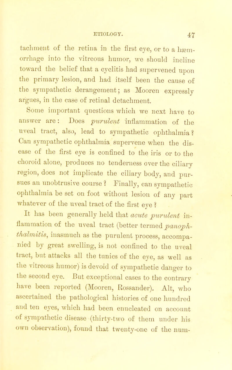 tachmenfc of the retina in the first eye, or to a haem- orrhage into the vitreous humor, we should incline toward the belief that a cyclitis had supervened upon the primary lesion, and had itself been the cause of the sympathetic derangement; as Mooren expressly argues, in the case of retinal detachment. Some important questions which we next have to answer are: Does 'purulent inflammation of the uveal tract, also, lead to sympathetic ophthalmia? Can sympathetic ophthalmia supervene when the dis- ease of the first eye is confined to the iris or to the choroid alone, produces no tenderness over the ciliary region, does not implicate the ciliary body, and pur- sues an unobtrusive course ? Finally, can sympathetic ophthalmia be set on foot without lesion of any part whatever of the uveal tract of the first eve ? It has been generally held that acute purulent in- flammation of the uveal tract (better termed panoph- thalmitis, inasmuch as the purulent process, accompa- nied by great swelling, is not confined to the uveal tract, but attacks all the tunics of the eye, as well as the vitreous humor) is devoid of sympathetic danger to the second eye. But exceptional cases to the contrary have been reported (Mooren, Rossander). Alt, who ascertained the pathological histories of one hundred and ten eyes, which had been enucleated on account of sympathetic disease (thirty-two of them under his own observation), found that twenty-one of the num.-