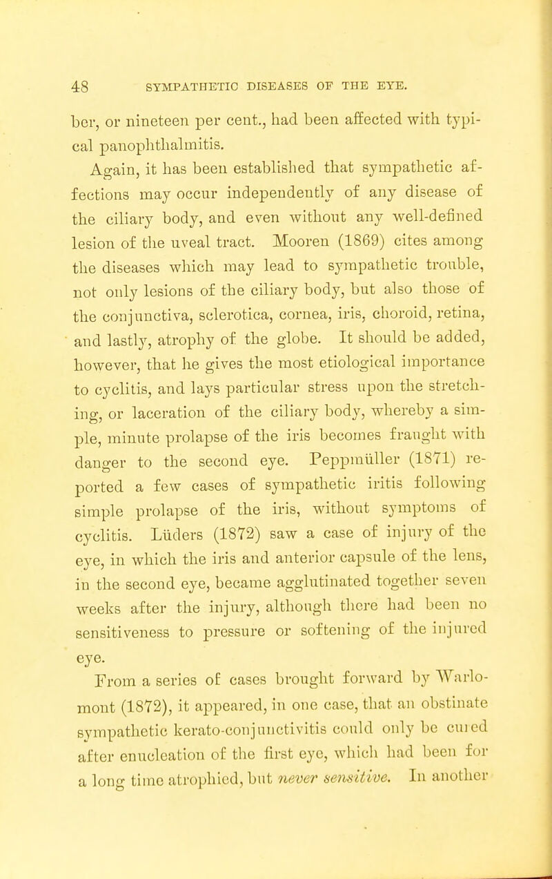 bcr, or nineteen per cent., had been affected with typi- cal panophthalmitis. Again, it has been established that sympathetic af- fections may occur independently of any disease of the ciliary body, and even without any well-defined lesion of the uveal tract. Mooren (1869) cites among the diseases which may lead to sympathetic trouble, not only lesions of the ciliary body, but also those of the conjunctiva, sclerotica, cornea, iris, choroid, retina, and lastly, atrophy of the globe. It should be added, however, that he gives the most etiological importance to cyclitis, and lays particular stress upon the stretch- ing, or laceration of the ciliary body, whereby a sim- ple, minute prolapse of the iris becomes fraught with danger to the second eye. Peppmiiller (1871) re- ported a few cases of sympathetic iritis following simple prolapse of the iris, without symptoms of cyclitis. Liiders (1872) saw a case of injury of the eye, in which the iris and anterior capsule of the lens, in the second eye, became agglutinated together seven weeks after the injury, although there had been no sensitiveness to pressure or softening of the injured eye. From a scries o£ cases brought forward by Warlo- mont (1872), it appeared, in one case, that an obstinate sympathetic kerato-conjunctivitis could only be cured after enucleation of the first eye, which had been for a long time atrophied, but never sensitive. In another