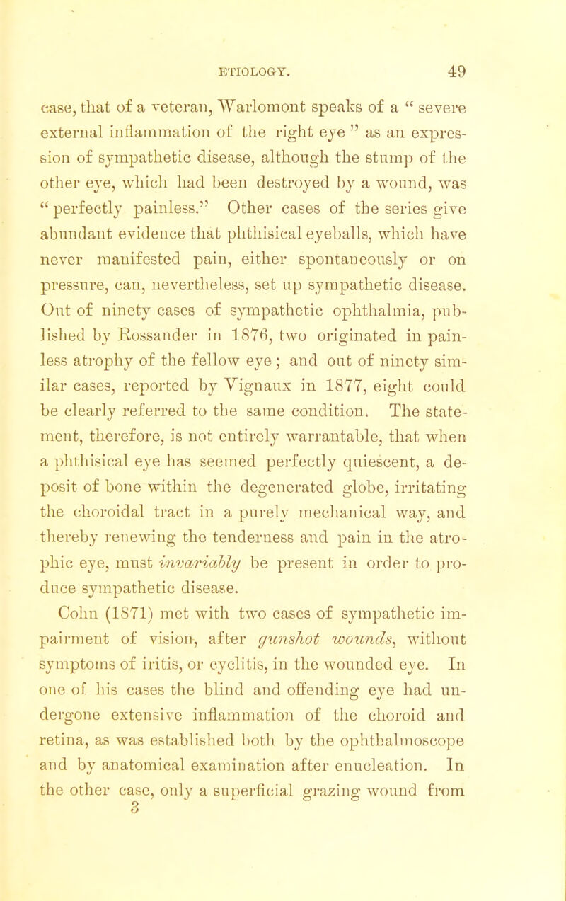 case, that of a veteran, Warlomont speaks of a  severe external inflammation of the right eye  as an expres- sion of sympathetic disease, although the stump of the other eye, which had been destroyed by a wound, was  perfectly painless. Other cases of the series give abundant evidence that phthisical eyeballs, which have never manifested pain, either spontaneously or on pressure, can, nevertheless, set up sympathetic disease. Out of ninety cases of sympathetic ophthalmia, pub- lished by Rossander in 1876, two originated in pain- less atrophy of the fellow eye; and out of ninety sim- ilar cases, reported by Vignaux in 1877, eight could be clearly referred to the same condition. The state- ment, therefore, is not entirely warrantable, that when a phthisical eye has seemed perfectly quiescent, a de- posit of bone within the degenerated globe, irritating the choroidal tract in a purely mechanical way, and thereby renewing the tenderness and pain in the atro- phic eye, must invariably be present in order to pro- duce sympathetic disease. Colin (1871) met with two cases of sympathetic im- pairment of vision, after gunshot wounds, without symptoms of iritis, or cyclitis, in the wounded eye. In one of his cases the blind and offending eye had un- dergone extensive inflammation of the choroid and retina, as was established both by the ophthalmoscope and by anatomical examination after enucleation. In the other case, only a superficial grazing wound from