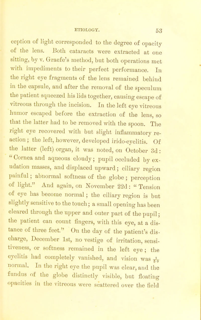 ception of light corresponded to the degree of opacity of the lens. Both cataracts were extracted at one sitting, by v. Graefe's method, but both operations met with impediments to their perfect performance. In the right eye fragments of the lens remained behind in the capsule, and after the removal of the speculum the patient squeezed his lids together, causing escape of vitreous through the incision. In the left eye vitreous humor escaped before the extraction of the lens, so that the latter had to be removed with the spoon. The right eye recovered with but slight inflammatory re- action ; the left, however, developed irido-cyclitis. Of the latter (left) organ, it was noted, on October 3d: Cornea and aqueous cloudy; pupil occluded by ex- udation masses, and displaced upward; ciliary region painful; abnormal softness of the globe ; perception of light. And again, on November 22d: Tension of eye has become normal; the ciliary region is but slightly sensitive to the touch; a small opening has been cleared through the upper and outer part of the pupil; the patient can count fingers, with this eye, at a dis- tance of three feet. On the day of the patient's dis- charge, December 1st, no vestige of irritation, sensi- tiveness, or softness remained in the left eye ; the eyelids had completely vanished, and vision was T\ normal. In the right eye the pupil was clear, and the fundus of the globe distinctly visible, but floating opacities in the vitreous were scattered over the field