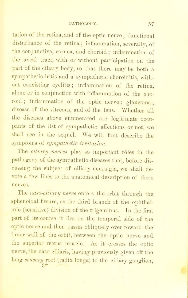 tation of the retina, and of the optic nerve ; functional disturbance of the retina; inflammation, severally, of the conjunctiva, cornea, and choroid; inflammation of the uveal tract, with or without participation on the part of the ciliary body, so that there may be both a sympathetic iritis and a sympathetic choroiditis, with- out coexisting cyclitis; inflammation of the retina, alone or in conjunction with inflammation of the cho- roid ; inflammation of the optic nerve; glaucoma; disease of the vitreous, and of the lens. Whether all the diseases above enumerated are legitimate occu- pants of the list of sympathetic affections or not, we shall see in the sequel. We will first describe the symptoms of sympathetic irritation. The ciliary nerves play so important roles in the pathogeny of the sympathetic diseases that, before dis- cussing the subject of ciliary neuralgia, we shall de- vote a few lines to the anatomical description of these nerves. The naso-ciliary nerve enters the orbit through the sphenoidal fissure, as the third branch of the ophthal- mic (sensitive) division of the trigeminus. In the first part of its course it lies on the temporal side of the optic nerve and then passes obliquely over toward the inner wall of the orbit, between the optic nerve and the superior rectus muscle. As it crosses the optic nerve, the naso-ciliaris, having previously given off the long sensory root (radix longa) to the ciliary ganglion,