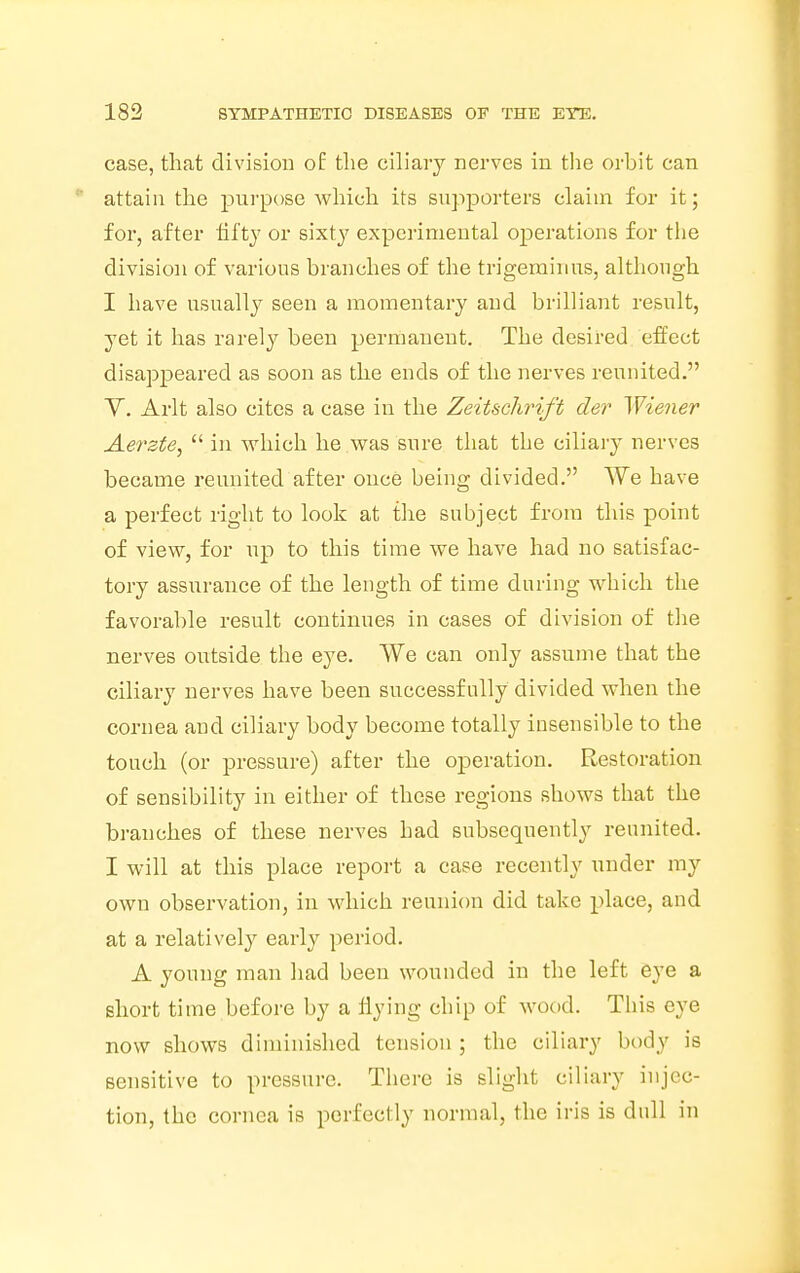 case, that division of the ciliary nerves in the orbit can attain the purpose which its supporters claim for it; for, after fifty or sixty experimental operations for the division of various branches of the trigeminus, although I have usually seen a momentary and brilliant result, yet it has rarely been permanent. The desired effect disappeared as soon as the ends of the nerves reunited. V. Arlt also cites a case in the Zeitschrift der Wiener Aerste,  in which he was sure that the ciliary nerves became reunited after once being divided. We have a perfect right to look at the subject from this point of view, for up to this time we have had no satisfac- tory assurance of the length of time during which the favorable result continues in cases of division of the nerves outside the eye. We can only assume that the ciliary nerves have been successfully divided when the cornea and ciliary body become totally insensible to the touch (or pressure) after the operation. Restoration of sensibility in either of these regions shows that the branches of these nerves had subsequently reunited. I will at this place report a case recently under my own observation, in which reunion did take place, and at a relatively early period. A young man had been wounded in the left eye a short time before by a flying chip of wood. This eye now shows diminished tension ; the ciliary body is sensitive to pressure. There is slight ciliary injec- tion, the cornea is perfectly normal, the iris is dull in