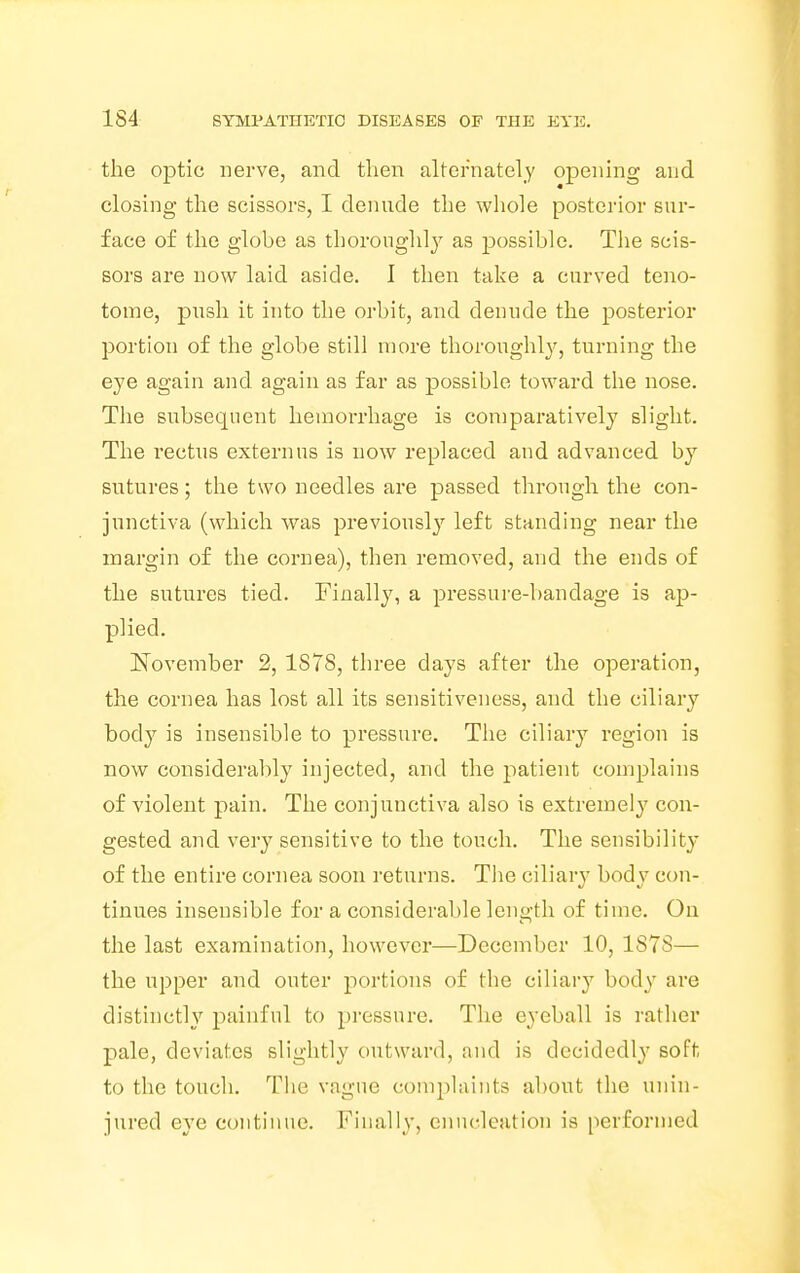 the optic nerve, and then alternately opening and closing the scissors, I denude the whole posterior sur- face of the globe as thoroughly as possible. The scis- sors are now laid aside. I then take a curved teno- tome, push it into the orbit, and denude the posterior portion of the globe still more thoroughly, turning the eye again and again as far as possible toward the nose. The subsecpient hemorrhage is comparatively slight. The rectus extern us is now replaced and advanced by sutures; the two needles are passed through the con- junctiva (which was previously left standing near the margin of the cornea), then removed, and the ends of the sutures tied. Finally, a pressure-bandage is ap- plied. November 2, 1878, three days after the operation, the cornea has lost all its sensitiveness, and the ciliary body is insensible to pressure. The ciliary region is now considerably injected, and the patient complains of violent pain. The conjunctiva also is extremely con- gested and very sensitive to the touch. The sensibility of the entire cornea soon returns. The ciliary body con- tinues insensible for a considerable length of time. On the last examination, however—December 10, 1S7S— the upper and outer portions of the ciliary body arc distinctly painful to pressure. The eyeball is rather pale, deviates slightly outward, and is decidedly soft to the touch. The vague complaints about the unin- jured eye continue. Finally, enucleation is performed