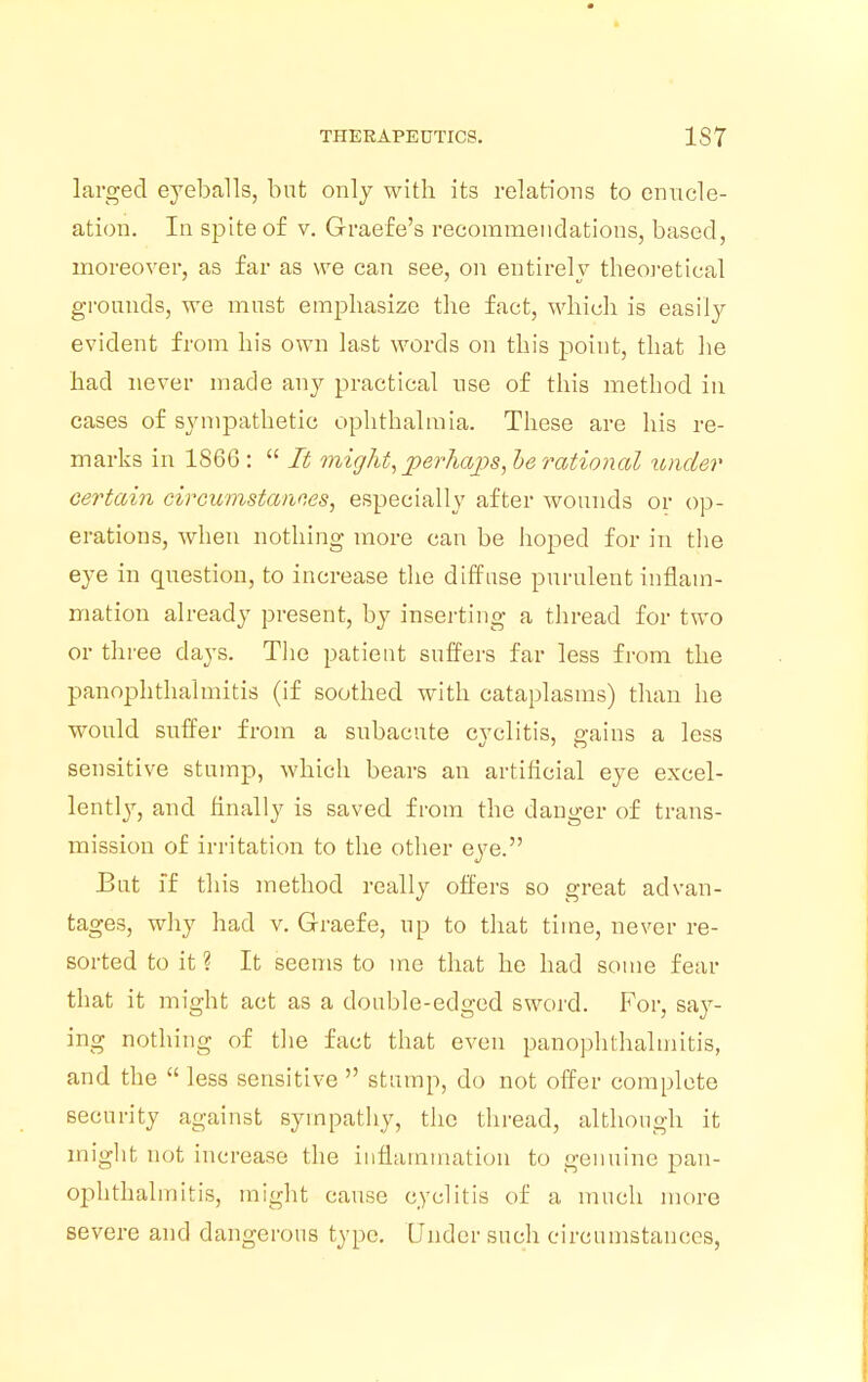 larged eyeballs, but only with its relations to enucle- ation. In spite of v. Graefe's recommendations, based, moreover, as far as we can see, on entirely theoretical grounds, we must emphasize the fact, which is easily evident from his own last words on this point, that he had never made any practical use of this method in cases of sympathetic ophthalmia. These are his re- marks in 1866 :  It might, perhaps, he rational under certain circumstances, especially after wounds or op- erations, when nothing more can be hoped for in the eye in question, to increase the diffuse purulent inflam- mation already present, by inserting a thread for two or three days. The patient suffers far less from the panophthalmitis (if soothed with cataplasms) than he would suffer from a subacute cvclitis, gains a less sensitive stump, which bears an artificial eye excel- lently, and finally is saved from the danger of trans- mission of irritation to the other eye. But ff this method really offers so great advan- tages, why had v. Graefe, up to that time, never re- sorted to it ? It seems to me that he had some fear that it might act as a double-edged sword. For, say- ing nothing of the fact that even panophthalmitis, and the  less sensitive  stump, do not offer complete security against sympathy, the thread, although it might not increase the inflammation to genuine pan- ophthalmitis, might cause cy edit is of a much more severe and dangerous type. Under such circumstances,
