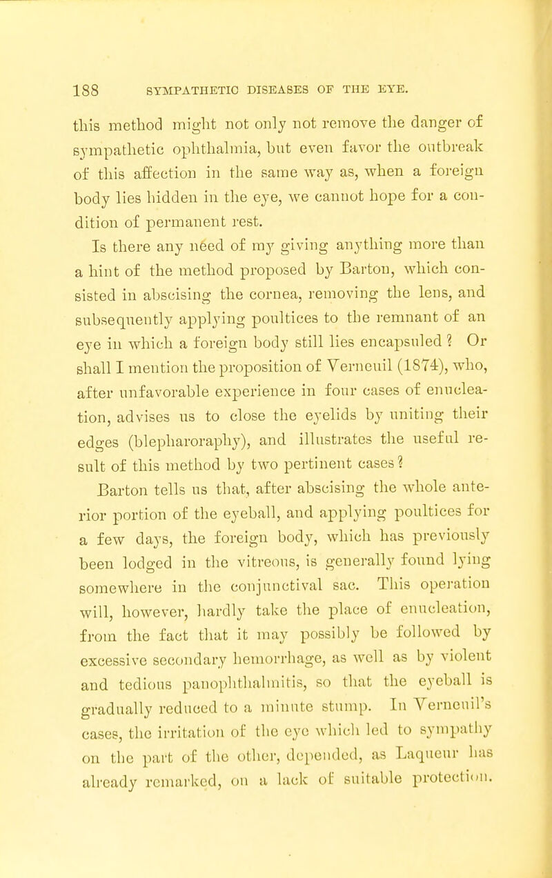 this method might not only not remove the danger of sympathetic ophthalmia, but even favor the outbreak of this affection in the same way as, when a foreign body lies hidden in the eye, we cannot hope for a con- dition of permanent rest. Is there any need of my giving anything more than a hint of the method proposed by Barton, which con- sisted in abscising the cornea, removing the lens, and subsequently applying poultices to the remnant of an eye in which a foreign body still lies encapsuled ? Or shall I mention the proposition of Verneuil (1874), who, after unfavorable experience in four cases of enuclea- tion, advises us to close the eyelids by uniting their edges (blepharoraphy), and illustrates the useful re- sult of this method by two pertinent cases? Barton tells us that, after abscising the whole ante- rior portion of the eyeball, and applying poultices for a few days, the foreign body, which has previously been lodged in the vitreous, is generally found lying somewhere in the conjunctival sac. This operation will, however, hardly take the place of enucleation, from the fact that it may possibly be followed by excessive secondary hemorrhage, as well as by violent and tedious panophthalmitis, so that the eyeball is gradually reduced to a minute stump. In Verneuirs cases, the irritation of the eye which led to sympathy on the part of the other, depended, as Laqueur has already remarked, on a lack of suitable protection.