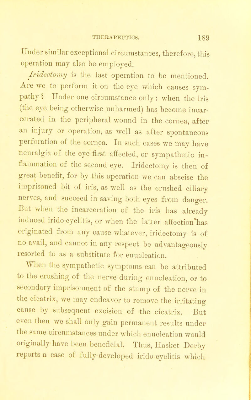 Under similar exceptional circumstances, therefore, this operation may also be employed. Iridectomy is the last operation to be mentioned. Are we to perform it on the eye which causes sym- pathy ? Under one circumstance only: when the iris (the eye being otherwise unharmed) has become incar- cerated in the peripheral wound in the cornea, after an injury or operation, as well as after spontaneous perforation of the cornea. In such cases we may have neuralgia of the eye first affected, or sympathetic in- flammation of the second eye. Iridectomy is then of great benefit, for by this operation we can abscise the imprisoned bit of iris, as well as the crushed ciliary nerves, and succeed in saving both eyes from danger. But when the incarceration of the iris has already induced iridocyclitis, or when the latter affection lias originated from any cause whatever, iridectomy is of no avail, and cannot in any respect be advantageously resorted to as a substitute for enucleation. When the sympathetic symptoms can be attributed to the crushing of the nerve during enucleation, or to secondary imprisonment of the stump of the nerve in the cicatrix, we may endeavor to remove the irritatine cause by subsequent excision of the cicatrix. But even then we shall only gain permanent results under the same circumstances under which enucleation would originally have been beneficial. Thus, Basket Derby reports a case of fully-developed iridocyclitis which
