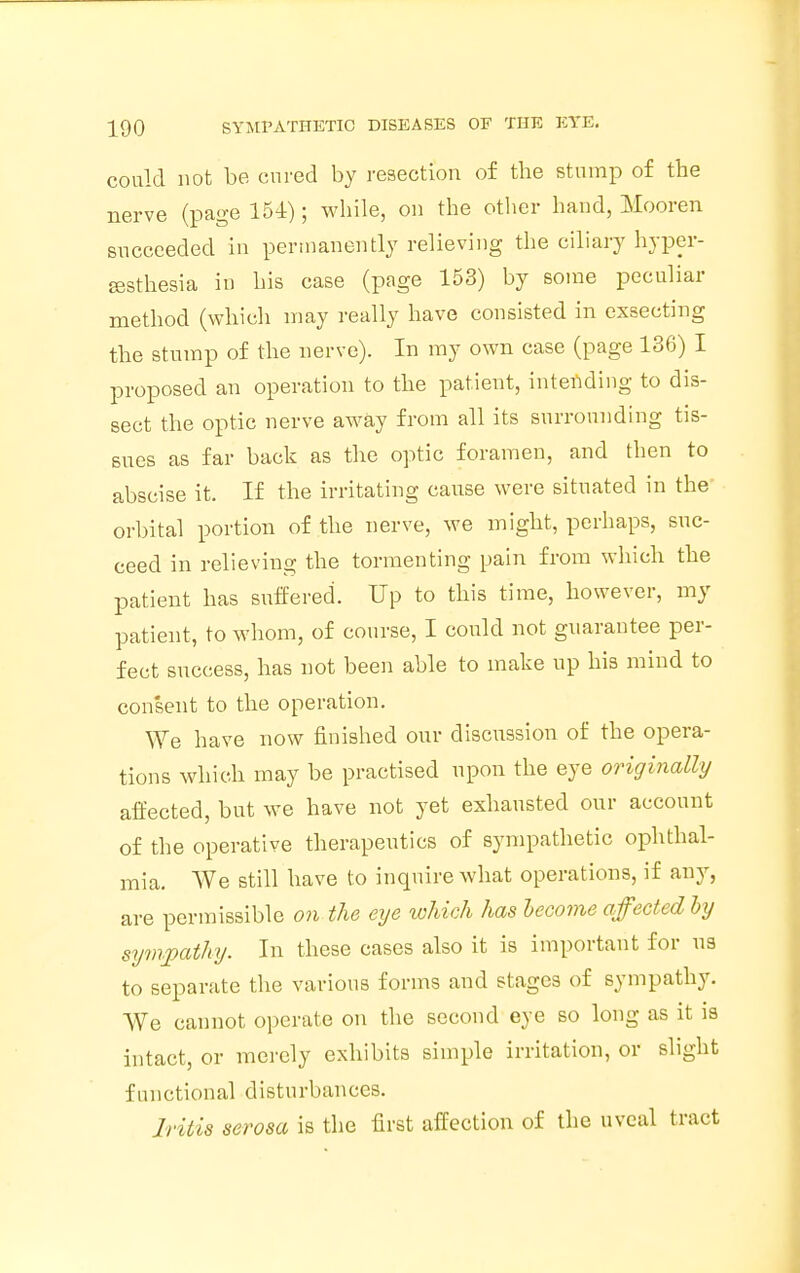 could not be cured by resection of the stump of the nerve (page 154); while, on the other hand, Mooren succeeded in permanently relieving the ciliary hyper- esthesia in his case (page 153) by some peculiar method (which may really have consisted in exsecting the stump of the nerve). In my own case (page 136) I proposed an operation to the patient, intending to dis- sect the optic nerve away from all its surrounding tis- sues as far back as the optic foramen, and then to abscise it. If the irritating cause were situated in the' orbital portion of the nerve, we might, perhaps, suc- ceed in relieving the tormenting pain from which the patient has suffered. Up to this time, however, my patient, to whom, of course, I could not guarantee per- fect success, has not been able to make up his mind to consent to the operation. We have now finished our discussion of the opera- tions which may be practised upon the eye originally affected, but we have not yet exhausted our account of the operative therapeutics of sympathetic ophthal- mia. We still have to inquire what operations, if any, are permissible on the eye which has become affectedly sympathy. In these cases also it is important for us to separate the various forms and stages of sympathy. We cannot operate on the second eye so long as it is intact, or merely exhibits simple irritation, or slight functional disturbances. Iritis serosa is the first affection of the uveal tract