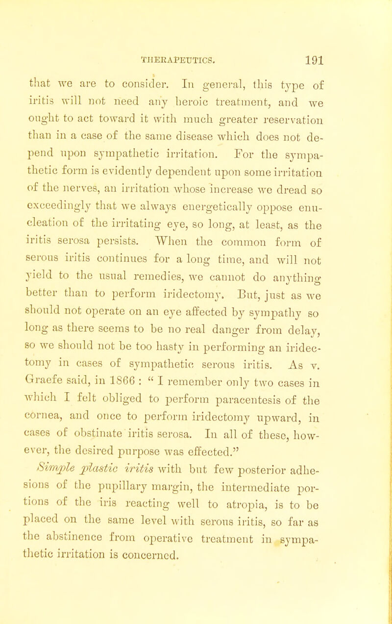 that we are to consider. In general, this type of iritis will not need any heroic treatment, and we ought to act toward it with much greater reservation than in a case of the same disease which does not de- pend upon sympathetic irritation. For the sympa- thetic form is evidently dependent upon some irritation of the nerves, an irritation whose increase we dread so exceedingly that we always energetically oppose enu- cleation of the irritating eye, so long, at least, as the iritis serosa persists. When the common form of serous iritis continues for a long time, and will not yield to the usual remedies, we cannot do anything better than to perform iridectomy. But, just as we should not operate on an eye affected by sympathy so long as there seems to be no real danger from delay, so we should not be too hasty in performing an iridec- tomy in cases of sympathetic serous iritis. As v. Graefe said, in 1S66 :  I remember only two cases in which I felt obliged to perform paracentesis of the cornea, and once to perforin iridectomy upward, in cases of obstinate iritis serosa. In all of these, how- ever, the desired purpose was effected. Simple plastic iritis with but few posterior adhe- sions of the pupillary margin, the intermediate por- tions of the iris reacting well to atropia, is to be placed on the same level with serous iritis, so far as the abstinence from operative treatment in sympa- thetic irritation is concerned.