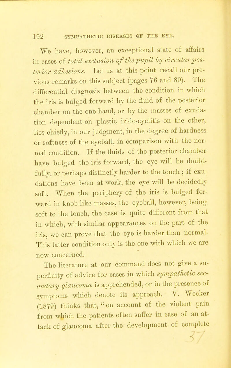 We have, however, an exceptional state of affairs in cases of total exclusion of the pupil by circular pos- terior adhesions. Let us at this point recall our pre- vious remarks on this subject (pages 76 and 80). The differential diagnosis between the condition in which the iris is bulged forward by the fluid of the posterior chamber on the one hand, or by the masses of exuda- tion dependent on plastic irido-cyclitis on the other, lies chiefly, in our judgment, in the degree of hardness or softness of the eyeball, in comparison with the nor- mal condition. If the fluids of the posterior chamber have bulged the iris forward, the eye will be doubt- fully, or perhaps distinctly harder to the touch ; if exu- dations have been at work, the eye will be decidedly soft. When the periphery of the iris is bulged for- ward in knob-like masses, the eyeball, however, being soft to the touch, the case is quite different from that in which, with similar appearances on the part of the iris, we can prove that the eye is harder than normal. This latter condition ouly is the one with which we are now concerned. The literature at our command does not give a su- perfluity of advice for cases in which sympathetic sec- ondary glaucoma is apprehended, or in the presence of symptoms which denote its approach. V. Wecker (1879) thinks that,  on account of the violent pain from which the patients often suffer in case of an at- tack of glaucoma after the development of complete 37