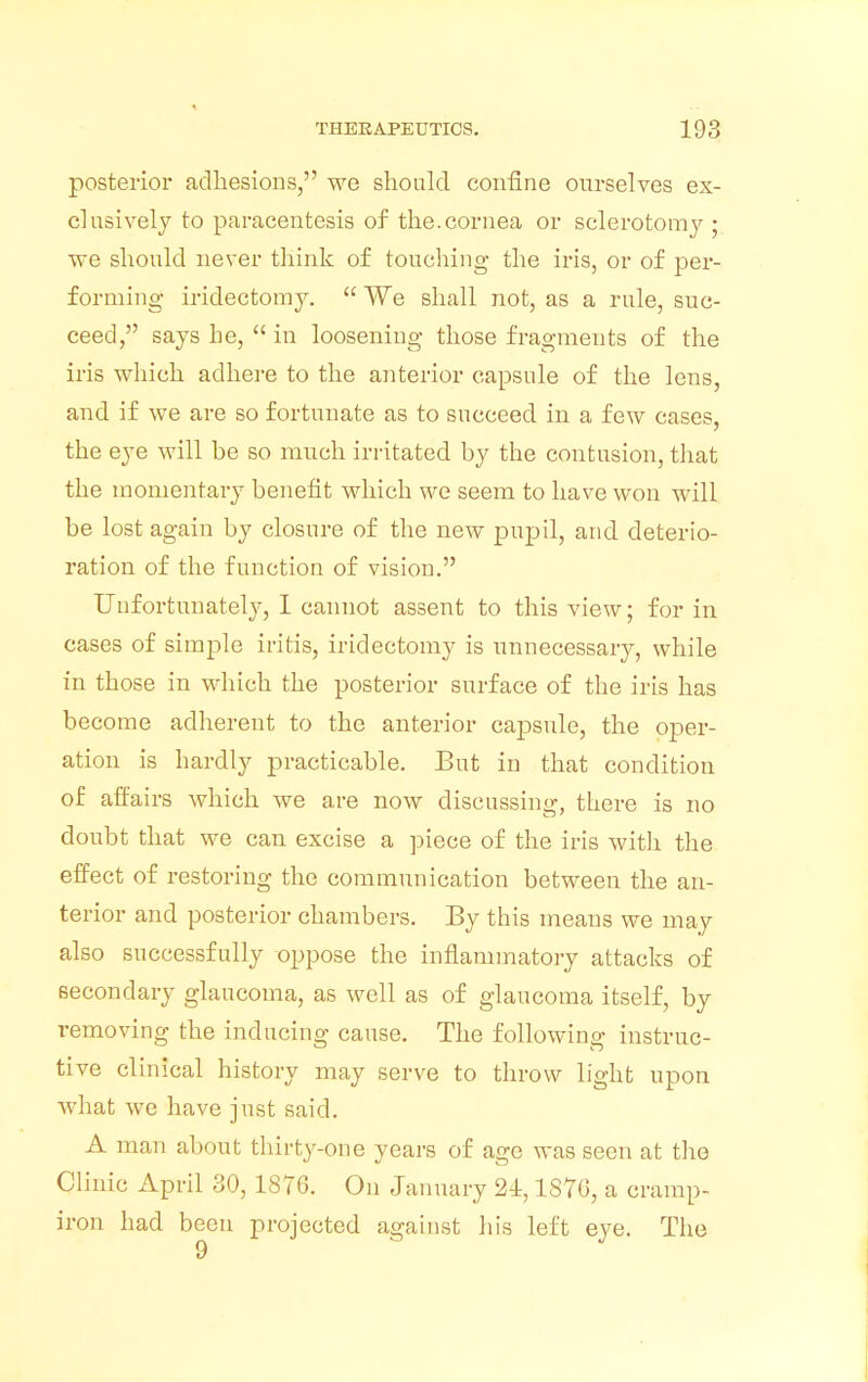 posterior adhesions, we should confine ourselves ex- clusively to paracentesis of the.cornea or sclerotomy ; we should never think of touching the iris, or of per- forming iridectomy.  We shall not, as a rule, suc- ceed, says he,  in loosening those fragments of the iris which adhere to the anterior capsule of the lens, and if we are so fortunate as to succeed in a few cases, the eye will be so much irritated by the contusion, that the momentary benefit which we seem to have won will be lost again by closure of the new pupil, and deterio- ration of the function of vision. Unfortunately, I cannot assent to this view; for in cases of simple iritis, iridectomy is unnecessary, while in those in which the posterior surface of the iris has become adherent to the anterior cajtsule, the oper- ation is hardly practicable. But in that condition of affairs which we are now discussing, there is no doubt that we can excise a piece of the iris with the effect of restoring the communication between the an- terior and posterior chambers. By this means we may also successfully oppose the inflammatory attacks of secondary glaucoma, as well as of glaucoma itself, by removing the inducing cause. The following instruc- tive clinical history may serve to throw light upon what wc have just said. A man about thirty-one years of age was seen at the Clinic April 30, 1876. On January 24,1S7G, a cramp- iron had been projected against his left eye. The